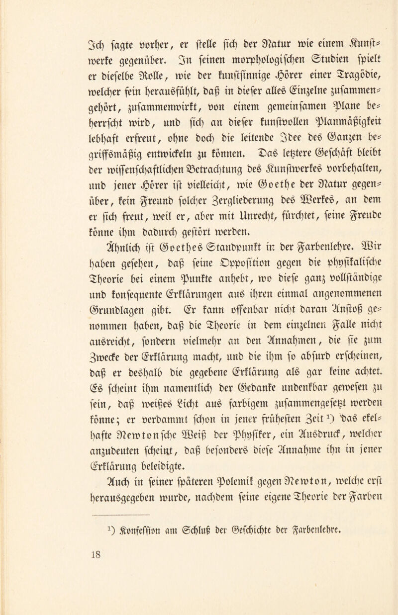 3d) fagte vorher, er feile ftd) ber Statur wie einem $unfb werke gegenüber. 3n feinen morpf)oiogifcf)en ©tubien fptelt er biefelbe Atolle, wie ber fnnftjtnntge )5orer einer ^ragbbie, welcher fein herau^fülp baß in biefer alles Einzelne sufammen* gehört, gufammenmir!t, oon einem gemeinfamen Pane be* f)errfd)t wirb, nnb ftd) an biefer kunpollen Planmäßigkeit lebhaft erfreut, ohne bod) bte leitenbe 3bee be£ @an^en be* gripmäßig entwickeln $u können. 3)a£ leßtere @efd)äft bleibt ber wtffenfd)aftlid)en 33ctrad)tung beö $nnjlwerfe$ Vorbehalten, nnb jener Jpbrer tfl vietleidff, wie @oetf)e ber 9?atur gegen^ über, fein greunb foldjer 3^i*9li^bernng be£ 9Ö3erkee>, an bem er ftd) freut, weil er, aber mit Unred)t, fürchtet, feine greube fbnne il)m babttrd) geflort werben. Ähnlich ift @oetl)e^ @tanbpunkt in ber garbenlef)re. Sßir haben gefefjett, baß feine Dppofttion gegen bie pßpftkaltfcbe Theorie bei einem funkte anhebt, wo btefe gan$ vollftänbige nnb konfegnente Erklärungen au6 if)ren einmal angenommenen @runblagen gibt. Er kann offenbar nid)t baran 2inf oß ge^ nommen haben, baß bie $h<^rie in bem einzelnen gälte nicht au^retdf, fonbern vielmehr an ben Annahmen, bie fte $«m Swecke ber Erklärung mad)t, nnb bie ißm fo abfnrb erscheinen, baß er bebßalb bie gegebene Erklärung al£ gar keine achtet. E£ fd)eint il)m namentlid) ber ©ebanke unbenkbar gewefen ^u fein, baß weißet 2td)t au$ farbigem ,$ufammengefe£t werben könne; er verbammt fcßon in jener früheren Seit1) sba£ ekel* hafte 0?ewtonfd)e 5Betß ber phhfder, ein 2lu£bruck, weld^er an^nbenten fcßeiut, baß befonberS biefe Annahme fftt in jener Erklärung beletbtgte. 2lud) in feiner fpäteren Polemik gegen Newton, welche erft heran^gegeben würbe, nad)bem feine eigene Theorie bergarben J) Äonfefjion am ©djluf ber ©efcbicfte ber Farbenlehre.