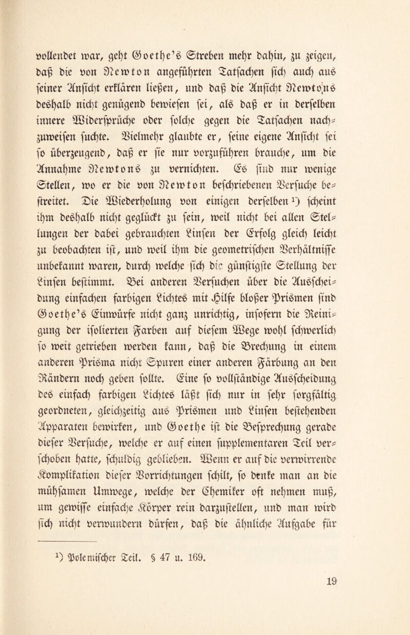 vollenbet mar, geht @oethe’§ ©treben mehr bat)tu, zu geigen, bag bie von Newton angeführten $atfad)en ftd) and) au£ feiner 2lnftd)t erflären liegen, nnb bag bie ‘2(nftd}t 9?ewto)tb be^l)al6 nid)t geni’tgenb bewiefen fei, aU bag er in berfelben innere $öiberfprüd)c ober fold)e gegen bie $atfad)en nad)^ Zuweifen fud)te* Vielmehr glaubte er, feine eigene 2(ng'd)t fei fo übergeugenb, bag er fte nur vorzuführen brauche, um bie Annahme 37ewton3 in vernichten* ftnb nur wenige ©teilen, wo er bie von 3?ewton befchriebenen Sßerfuche be* ftreitet* 2>ie sMeberf)olung von einigen berfelbenx) fcheint ihm be$h<db nicht geglüdt in fein, weil nicht bei allen ©tet? langen ber babei gebrauchten Stufen ber Erfolg gleich leicht Zu beobachten ift, unb weil ihm bie geometrifchen SSerhältniffe unbefannt waren, burd) welche ftd) bie günftigfte ©tellung bel¬ aufen beftimmt* Q3ei anberen $erfud)en über bie 2lubfcbei* bung einfachen farbigen Sichtet mit Jpilfe bloger ^)ri$men ftnb @oetl)e’£ (£inwürfe nicht ganz unrichtig, infofern bte 3veint^ gung ber ifolierten färben auf biefem üBege wohl fchwertid) fo weit getrieben werben fann, bag bie 33red)ung in einem anberen ^pribma nicht ©puren einer anberen gärbung an ben tKänbern noch geben füllte. C^ine fo vollftänbige 2lu$fd)eibung beb einfach farbigen £id)teb lägt ftd) nur in fehr forgfältig georbneten, gleichzeitig aub ^3ribmen unb £infen bejlehenben Apparaten bewirfen, unb @oetl)e ift bie 33efpred)ung gcrabe biefer $erfud)e, welche er auf einen fupptementaren Seil ver^ fchoben hcitte, fchulbig geblieben* 2Benn er auf bie verwirrenbe j^omplifation biefer $orrid)tungen fcfilt, fo benfe man an bte mühfamen Umwege, welche ber (ähemiler oft nehmen mug, um gewijfe einfad)e Körper rein barguftellen, unb man wirb ftd) nicht verwunbern bürfen, bag bie ähnliche Aufgabe für x) ^efemifcher £eil* § 47 u. 169,