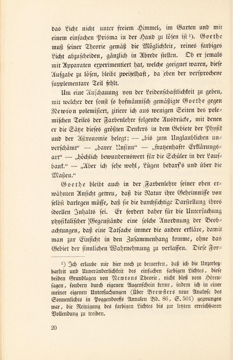 bab £td)t ntd)t unter freiem Jpimmel/, im ©arten unb mit einem einfachen spribma in ber Joanb ,511 lofen ift1). ©oetl)e mnß feiner Theorie gemäß bie SDtöglichfett, reinem farbigeb £kf)t abäufcheiben, gänzlich in 2lbrebe ftellsn. £)b er jemalb mit Apparaten experimentiert hat, welche geeignet waren, biefe Aufgabe $u lofen, bleibt ^meifelhaft, ba ,’eben ber oerfprochene Supplementäre Seil fehlt Um eine 2lufd)auung non ber £eibenfd)aftlid)feit ju geben, mit welcher ber fonft fo hofmännifd) gemäßigte ©oethe gegen Btewhon polemifiert, zitiere id) aub wenigen ©eiten beb pole* mifd)en Setleb ber Farbenlehre folgenbe ‘lubbrüde, mit benen er bie ©äüe biefeb größten X^cnferb in bem ©ebiete ber ^hpftf unb ber elftronomie belegt: — „bib jitm tlnglaublid)en un* oerfchämt^ — „barer Uujtnn — „frauenhafte ©rfläntugb* art — „hbdüid) bewunbernbwert für bie @d)üler tn ber l*auf* baut — „2lber id) fel)e wohl, £ügen bebarfb unb über bie SOaißeiu © 0eth e bleibt and) in ber .Farbenlehre feiner oben er* wähnten 2lnftd)t getreu, baß bie 9?atur ihre ©eheimniflfe non felbft barlegen müfie, baß fte bie burd)fid)tige Darstellung ü)reb ibeellen Snhaltb fei ©r forbert baher für bie Untersuchung phpfifalifcher [©egenftänbe eine fold)e ‘ilnorbnung ber 33eob* ad)tungen, baß eine Satfache immer bie anbere erfläre, bamit man $ur ©inftd)t in ben Sufcmtmenhang fomme, ol)ne bab ©ebiet ber ft'nnlicben Wahrnehmung gu nerlaffen* Diefe For* x) 3ch erlaube mir hier noch ju bemerfen, baß id) bie Unterleg* barfeit unb Unoeränberlichfeit be$ einfachen farbigen £icl>teb, biefe beiben ®runblageu oon SRemtoms Sbeorie, nicht bloß m\\ fagen, fonbern burch eigenen Slugenfchein lernte, inbem id) in einer meiner eigenen Unterfuchungen (Über 33 r e 1 v ft e r b neue Slnalpfe be$ @onnenlid)i3 in 93oggenborff$ Annalen Q5b, 86, @,501) gedrungen mar, bie Steinigung be$ farbigen 2ichte3 bi$ 5m lebten erreichbaren sftoUenbung ju treiben.