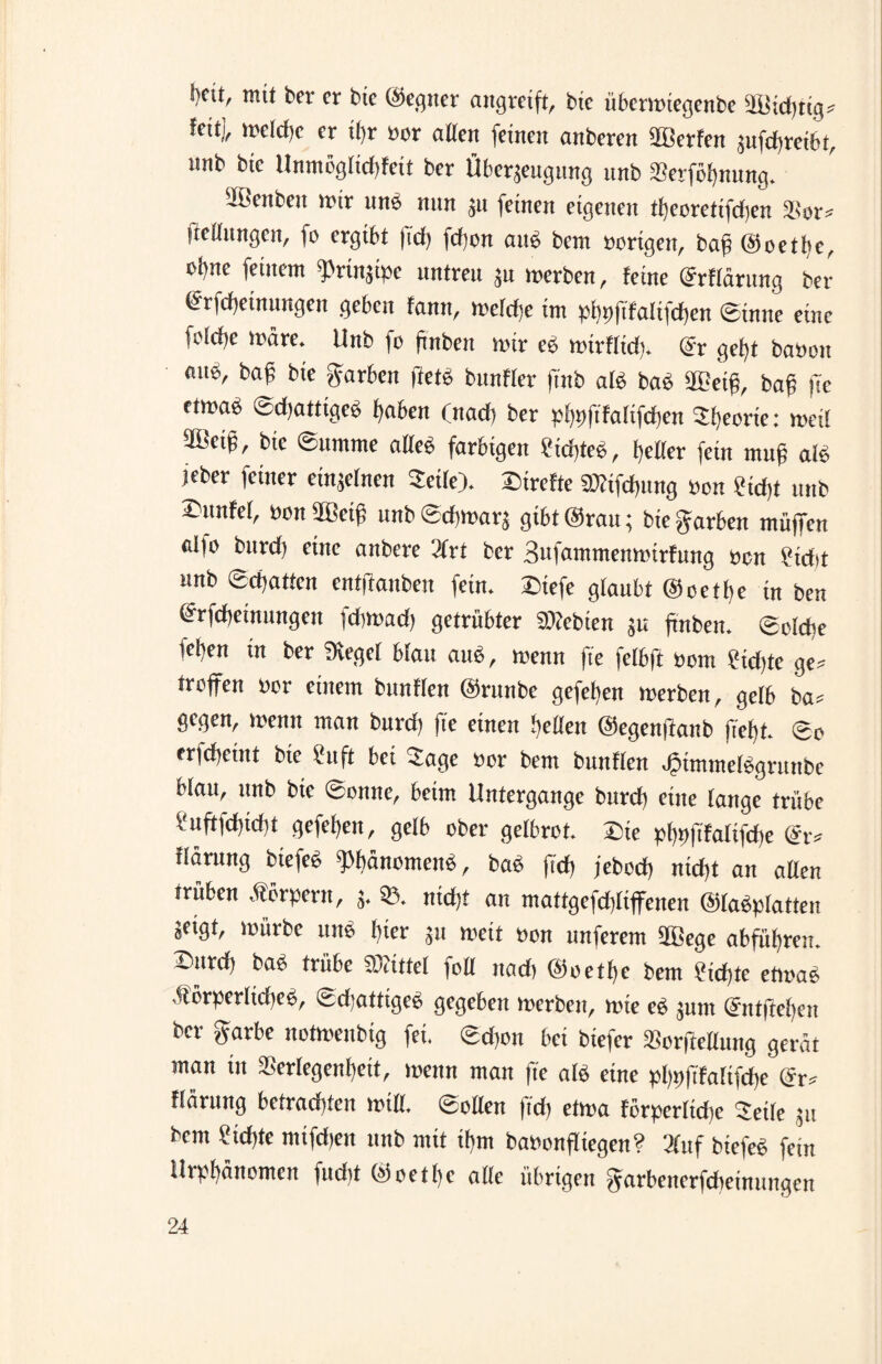 mit ber er bte (Gegner angreift, bie übermiegenbe feit), meldje er if>r uor allen (einen anberen Werfen sufd>ret6t, nnb bte Unmöglichen ber Überzeugung unb $erfof)nung. ^Berthen mir uns nun zu feinen eigenen tfyeoretifdjen $or* fieflnngcn, fo ergibt |id) fcf)on au$ bem vorigen, bafj ©oetfyc, ol)ne feinem g>rinzipe untreu zu merben, feine (Märtmg ber (jrrfdjetnungen geben fann, meld}e im pfypftfalifcfyen 0inne eine folcbe märe* Unb fo frnben mir eb mirflicfp dx gefff haben mm, ba£ bte garben jüet$ bunfler ftnb als ba$ 2£etff bag fte ctmab 0d)attigeb fyaben (nad) ber pl)pftfaltfd)en ^fyeorte: meil 5Betg, bie 0ttmme alle6 farbigen £id)te£, geller fein muß am jeber feiner einzelnen Seile). Streite gfcifdjung bon £td)t unb -unfel, bon50eig unb@d)marz gtbt@rau; biegarben müffen ai)o burd) eine anbere 2frt ber Sufammenmirfung ben £id*t nnb 0d)atfcn entftanben fein, £iefe glaubt ©oetbe in ben Meinungen fdjmad) getrübter lebten zu ftnbem belebe leben in ber Siegel blau aim, menn fte felbft bom £id)te ge* troffen bor einem bunflen ©runbe gefeben merben, gelb ba* gegen, menn rann burd) |ie einen helfen ©egenjlanb fiel)b. ©o erfd)ciitt bte Cnft bet Sage »or bem bunflen .gimmefbgrunbe Wan, unb bte ©onne, beim Untergange burd) eine fange trübe V uftfd)id)t gefefjen, gelb ober gelbrot. Sie pt)t)ftfa(ifd)e ffäritng btefeb «Phänomen«, bab ftd) jeboef) nicf)t an affen trüben Äerpertt, 5, 93. ntdjt an mattgefdtfiffeneu ©fabpfatten Seigt, mürbe unb i)ter 511 meit »on nnferem fffiege abführen. Surd, bab trübe Mittel feil nad) @oetf)c bem Sichte etmab äforperfidteb, ©dtatttgeb gegeben merben, mte c« junt ©ntfteben ber garbe notmenbig fei. ©d)on bet btefer SBorfMung gerät man in SSerfegenheit, mettn man fte alb eine pl)>>|Tfa[tfche (5r* ffäruttg betrachten mtff. ©ollen fid> etma forperfidte Seife 511 bem Sichte tmfdten unb mit ihm baoonfltegen? 3fttf btefeb fein Urpbänomen fndit ©octbc affe übrigen garbenerfdteimutgen