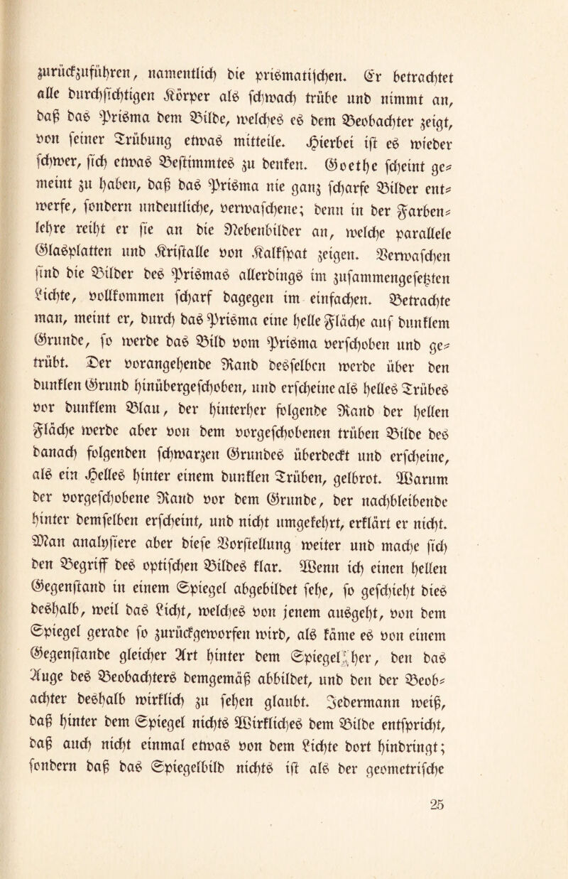 gurücfgufü!)ren ^ namentlich bte pribntattjcben* @r betrautet öKe bnrd)ftd)tigen Körper alb fdbwad) trübe unb nimmt an, bag bab ^rtbma bem 33ilbe, weldbeb eb bem Beobachter $eigt, feiner Trübung etwab mitteile. hierbei ift eb wieber fcbmer, ftch etwab Bejtimmteb $u benfeu. @oetf)e fdjeint ge* meint jtt haben, baß bab ^)rtbma nie ganj fdjarfe Btlber ent* werfe, fonbern nnbendid)e, berwafchene; benn in ber garben* lebre reil)t er fte an bte 9?ebenbilber an, welche parallele ©labplatten nnb .friftatle bon ,fatffpat geigen. $erwafchen fmb bte Silber beb ^rtbmab allerbingb im $ufammengefehten ?id)te, bollfommen fd)arf bagegen im einfachen. Betrad)te man, meint er, burd) bab^)ribma eine helle gläche auf bimdem @rnnbe, fo werbe bab Btlb bom ^ribma berfd)oben nnb ge* trübt. Der borangef)enbe iHanb bebfelben werbe über ben bundett $rnnb hinübergefchoben, nnb erfd)eine alb belieb Srübeb bor blindem Blau, ber hinterher folgenbe 9vanb ber bellen giäd)e werbe aber bon bem borgefchobenen trüben Bitbe beb banad) folgenben fdtwar^en ©runbeb überbedt nnb erfdjeine, a\$ ein belieb hinter einem burdlen drüben, gelbrot. 3Barnm ber borgefdwbene Üvanb bor bem ©rttnbe, ber nachbletbenbe hinter bemfetben erfdbeint, nnb nid)t umgekehrt, erdärt er nicht. 3>?an analpftere aber biefe $orftellung weiter unb mad)e ftd) ben begriff beb optifchen Bilbeb dar. 2öenn id) einen gelten ©egenjlanb in einem (Spiegel abgebilbet fef)e, fo gefchief)t bieb bebbalb, weit bab ?id)t, weld)eb bon jenem aubget)t, bon bem 0piegel gerabe fo surüdgeworfen wirb, atb fäme eb bon einem ©egenftanbe gleicher 2frt hinter bem (spiegelter, ben bab ^nge beb Beobad)terb bemgemäß ab6Übetr unb ben ber Beob* adtter bebbatb wirdtch $u fef)en glaubt. Dobermann weiß, ba£ hinter bem (Spiegel md)tb 2ötrdtdjeb bem Bilbe entfprichh baß and) nicht einmal etwab bon bem £id)te bort l)inbringt; fonbcrn baß bab (sptegelbilb nid)tb ift alb ber geometrifche