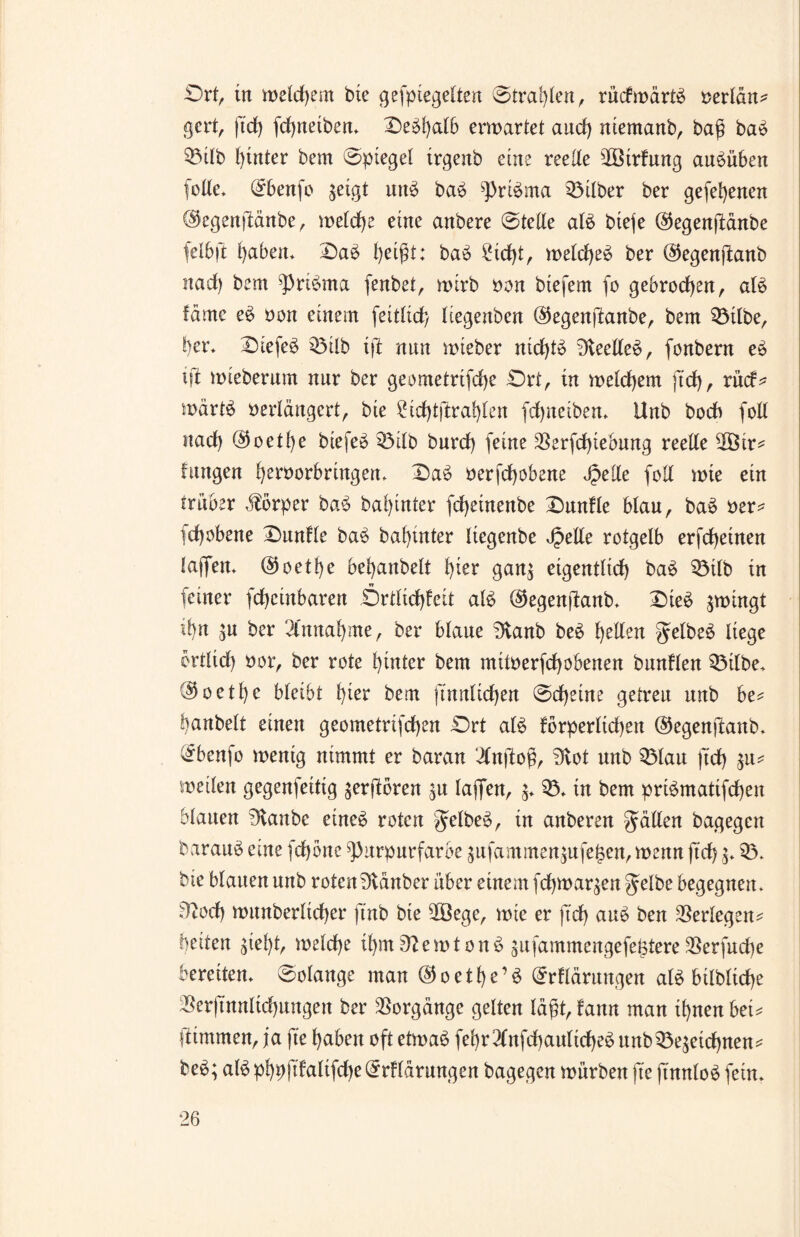 Ort, in welchem bie gefptegelten @traf)len, rüdmärtb verlän? gcrt, ftd) fcgneiben. Oebgalb ermattet and) niemanb, bag bab 03ilb hinter bem ©piegel trgenb eine reelle OÖtrfung aubüben folle. (Ebenfo geigt unb bab Pribma 03ilber ber gefegenen ©egenjlänbe, melcge eine anbere @telle alb bteje <35egenfidrtbe felbft gaben. Oab geigt: bab £icgt, melcgeb ber ©egenftanb nad) bem pribrna fenbet, mtrb von btefem fo gebroden, alb fdmc eb von einem feitlicg Itegenben ©egenftanbe, bem 03tlbe, ber. Otefeb 03ilb ifi nun mteber nicgtb Dleelleb, fonbern eb ift mteberum nur ber geometrtfcge Ort, tu meld)em ftd), rück* wärtb verlängert, bte £id)tftraglen fcgneiben. Unb bodb füll nad) @oetge biefeb 03ilb burd) feine $erfd)tebung reelle 2Öir* fangen gervorbringen. Oab verfcgobene Jpetle füll mte ein trüber Körper bab bahntet fcgeinenbe Dunkle blau, bab ver* fd)übene Dunkle bab bagutter liegenbe Jpelle rofgelb erfcgeinen laffen. @oetge bel)anbelt gier gan; eigentlid) bab 03tlb in feiner fcgcinbaren Ortltcgkeit alb dtegenftanb. Dieb gmingt tyn jU ber 2lnnagme, ber blaue 3vanb beb gellen gelbem liege ertlid) vor, ber rote hinter bem mitverfcgobenen bunflen 03ilbe. ®oetge bleibt l)ier bem (Tunlichen @cgeine getreu unb be* !)anbelt einen geometrifd)en Ort alb forperltdgett ©egenjianb. (£benfo mentg nimmt er baran ‘ilnftog, Ovot unb 03lau ftcg $u* meilen gegenfeitig vergoren ^u laffen, $. 03. in bem pribmatifcgen blauen 3vanbc eineb roten gelbem, in anberen Jollen bagegen baraub eine fd)bne Purpurfarbe ;ufammen;ufe£en, menn ftd) 03. bte blauen unb roten Stäuber über einem fcgmar^en ^elbe begegnen. Dtüd) munberltcger ftnb bte OÖege, mie er ftd) aub ben Verlegen* beiten giel)t, meld)e tgmDZemtonb giifammengefeötere 3Serfud)e bereiten. Solange man ©oetge’b (Erklärungen alb btlbltcge 25er|Tnnltd)ungen ber Vorgänge gelten lägt, fann man ignen bet= fttmmen, ja fte gaben oft etmab fegr^lnfcgaultcgeb unb03eäeicgnen* beb; alb pgpftkaltfcge (Erklärungen bagegen mürben fte ftnnlob fein.