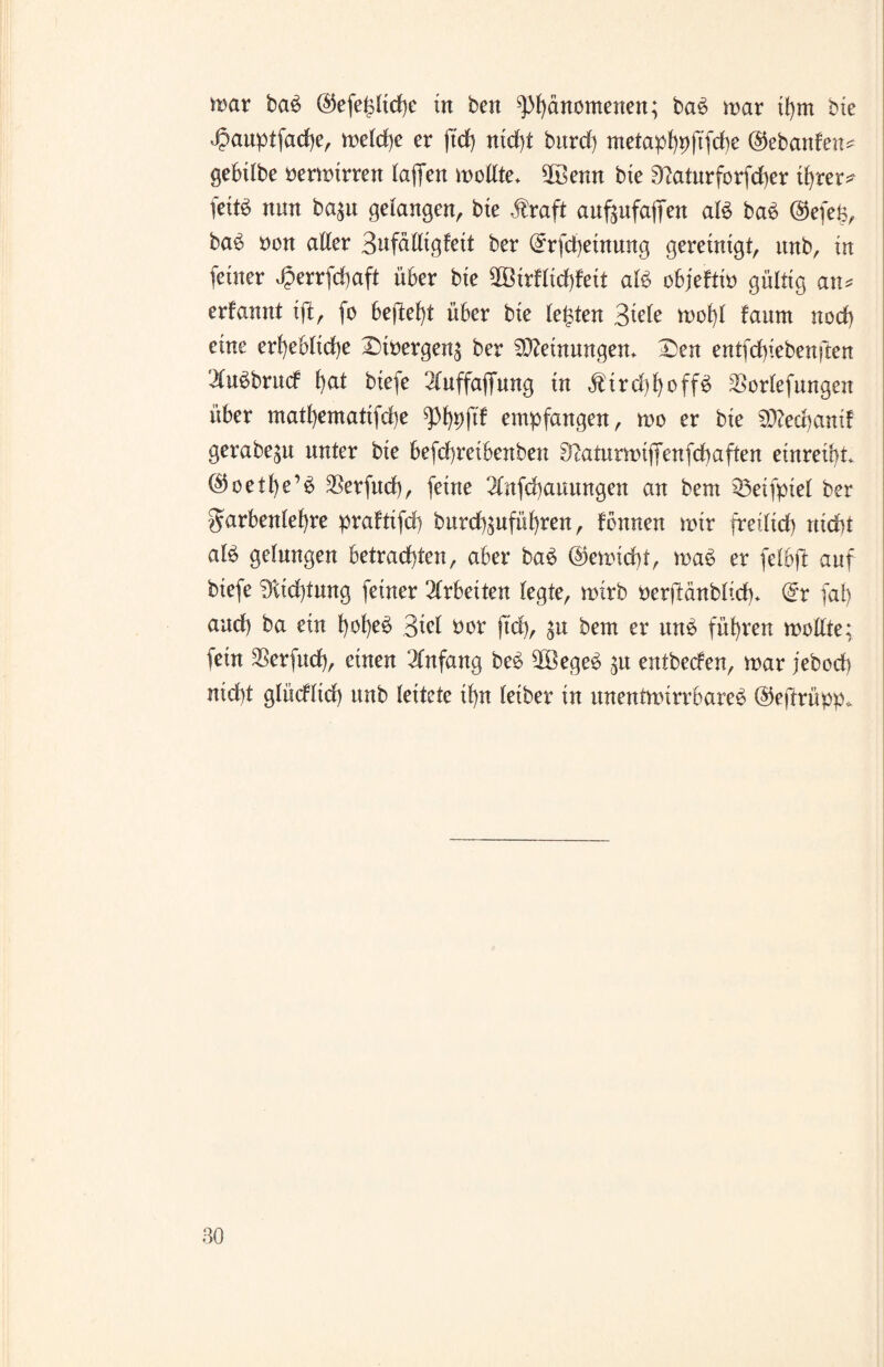 mar ba$ @efehltd)e in ben ^)f)änomenen; ba£ mar ihm bte 43auptfad)e, me(d)e er ftd) nicht bttrcf) metaphpjtfche ©ebanfen* gebübe bermtrren laflfen mellte* 5öenn bte 3^aturforfd)er ihrer^ fettö nun ba$u gelangen, bte $raft aufäufajfen aB ba6 ®efe§, ba6 ben aller Sufälltgfett ber @rfd)etnung gereinigt, nnb, in (einer ^5errfd)aft über bte 2ötrflid)feit aB objefttb gültig an* erlannt ifi, fo bejlef)t über bie lebten Stele mol)l faum noch eine erhebliche Dtbergen^ ber Meinungen. Den entfcfyiebenften 2lu$brud hat btefe 2luffajfung tn $ird)hoff£ SSorlefungen über matl)ematifd)e ^3l)t)ftf empfangen, mo er bie Sttedjantf gerabe^u unter bte befchretbenbeu ^aturmijTenfchaften einreibt (^oetbeB SSerfud), feine 2tnfd)anungen an bem 53eifpiel ber Farbenlehre pralttfd) burcbäufübren, lernten mir freilich «lebt aB gelungen betrachten, aber ba£ @emid)t, ma6 er felbjl: auf biefe Dtidjtung feiner 2lrbeiten legte, mtrb berjlänblich* (5r fab and) ba ein bobe^ Stcl ber ftd), ^u bem er un£ führen mellte; fein SSerfud), einen Anfang be£ $öege£ 31t entbeden, mar jebecb nicht glüdlid) ttnb leitete ihn leiber in ttnentmirrbare£ ©eftrüpp.