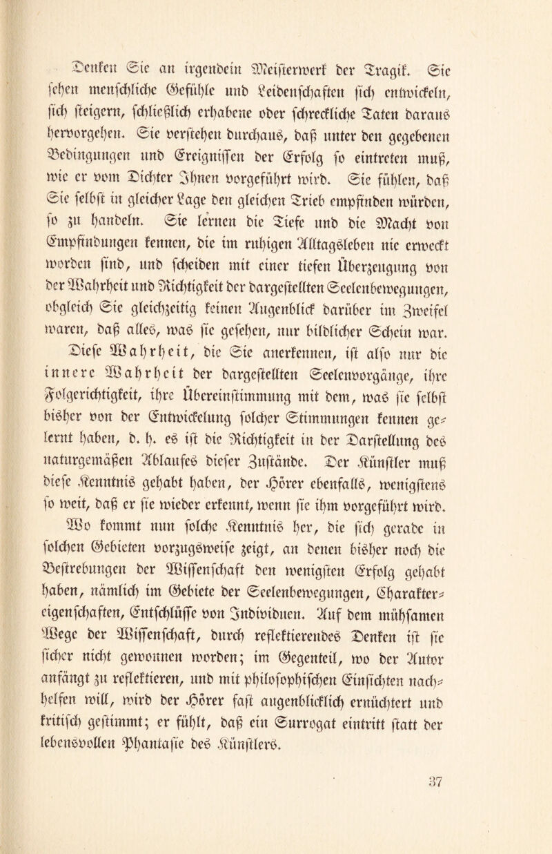 beulen Sie an trgenbein $)?etftermerf ber DvagtL Sie fc^eit menfdßtche (Gefühle unb £eibettfd)aften ftd) entmicfeln, W fietgern, fd)lteßltd) erhabene ober fd)recfltd)e Daten barattS heroorgehen. Sie oerftehen burdhauS, baß unter beit gegebenen Sßebtttguugen unb Sreignißen ber Erfolg fo cintreien muß, rote er oom Dichter Stylten oorgefül)rt mirb. Sie fühlen, baß 0te felbff in gleicher i*age ben gleichen Drteb empjtnben mürben, (o jit hanbeln. Ste lernen bte Diefc itnb bie ^actyt oou (Jmpfmbungcn feinten, bte im ruhigen Alltagsleben nie ermeeft morben ftnb, unb fcheiben mit einer tiefen Überzeugung non ber slBat)rhcit unb fAichtigfeit ber bargejicllten Scetenbemeguitgen, obgleich Sic gleichzeitig feinen Augenblick barüber tm 3metfcl maren, baß alles, maS fte gefehen, nur btlbltcher Sd)cüt mar. Diefe Wahrheit, bte Ste anerfennen, iff alfo nur bie innere Wahrheit ber bargeftellten Seeleimorgänge, ihre golgcrichtigfeit, ihre Übereinftimmung mit bem, maS fte felbft bisher oon ber Stttmicfeluttg folchcr Stimmungen fennen ge*- lernt haben, b. h* eS tft bie 3vtd)ttgfett in ber Darftellung bcS naturgemäßen Ablaufes biefer 3uftänbe. Der Zünftler muß biefe Kenntnis gehabt haben, ber Jporer ebenfalls, menigftenS fo mett, baß er fte mteber erfennt, mettn fte ihm oorgeführt mirb. 2öo fomrnt nun folchc Kenntnis her, bie ftd) gerabe in folchen ®ebktm oorzugSmeife zeigt, an betten bisher nod) bie 33eftrebuugen ber 9Btflfenfchaft ben menigften Erfolg gehabt haben, nämlich tm (Gebiete ber Seelenbemcgungen, dtyarafter* cigenfd)aften, @ntfd)lüflfe oon Snbmibuem Auf bem mühfamen slßegc ber 2Btfienfchaft, burd) refleftterenbeS Denfen tft fte fteber nicht gemottnen morben; tm (Gegenteil, mo ber Autor anfängt zu reflektieren, unb mit pht^fophtfehen @tnftd)ten nadty* helfen mill, mtrb ber ä?brer faft augenblicklich ernüchtert unb fritifch geftimmt; er fühlt, baß ein Surrogat eintritt ftatt ber lebensvollen ^hattfafte beS älünftlerS.