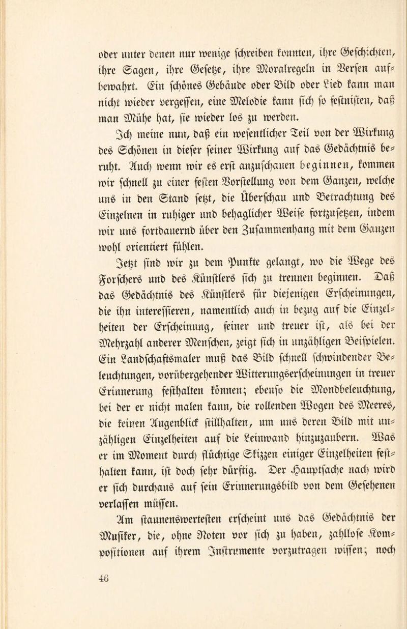 ober unter beiten nur wenige fchreiben konnten, ü>re @efd):chtcn, ihre ©agen, ü)re @efe£e, ihre SDtoralregeln in Werfen auf bewahrt. Ein fdhöne^ (Gebaute ober Bilb ober £ieb fann man nicht wieber oergefien, eine Getobte fann ftd) fo fejtmjlen, baf? man SDZüf)e hat, fte wieber lob zu werben» 3d) meine nun, bag ein wesentlicher ^eü oon ber ^öirfung beb ©d)öneu in biefer feiner 5Birfung auf bab ©ebächtnib be* ruht* 2fucf) wenn wir eb erjb attzufchauen beginnen, fommen wir fchnell zu einer fejlen ^orftellung oon bem (Ganzen, welche unb in ben ©taub feist, bie Überfchau unb Befrachtung beb Einzelnen in ruhiger unb behaglicher 2Beife fortgufe^en, inbem wir unb fortbauernb über ben Sufammenhang mit bem (Ganzen wohl orientiert fühlen* 3efet ftnb wir zu bem fünfte gelangt, wo bie sIßege beb $orfd)erb unb beb ätünfderb fich zu trennen beginnen* ©ap bab @ebäd)tnib beb ,tünftlerb für biejenigen Erfcheinungen, bie ihn intereffieren, namentlich and) in bezug auf bie Einzel* heiten ber Erfcheinung, feiner unb treuer ift, alb bei ber ^ehr$al)l anberer SBfenfchen, geigt ftd) in unzähligen Beifpielen, Ein Sanbfchaftbmaler rnuf? bab Bilb fchnell fchwinbenber Be* leud)tungen, oorübergehenber 9S3itterungberfd)einungen in treuer Erinnerung fefthalten föntten; ebettfo bie $ttonbbeleud)tung, bei ber er nicht malen fann, bie rotlenben 50öogen beb S0?eereb, bie feinen ‘lugenblicf ftilll)alten, um unb bereu Bilb mit un* Zähligen Einzelheiten auf bie £einwanb hinzuzaubern» 2öab er im Moment burd) flüchtige ©fizzen einiger Einzelheiten feft* halten fann, ift bod) fet)r bürftig* £er äpauptfadje nach wirb er ftd) burchaub auf fein Erinnerungbbilb oott bem @efel)eneu oerlaffen müffen* ‘21m ftaunenbwertefien erfcheint unb bab @ebäd)tnib ber Puffer, bie, ohne 3?oten oor ftd) Z« haben, gahßofe $om* pofttionen auf ihrem juflrumenfe oorzutragen wiffen; noch