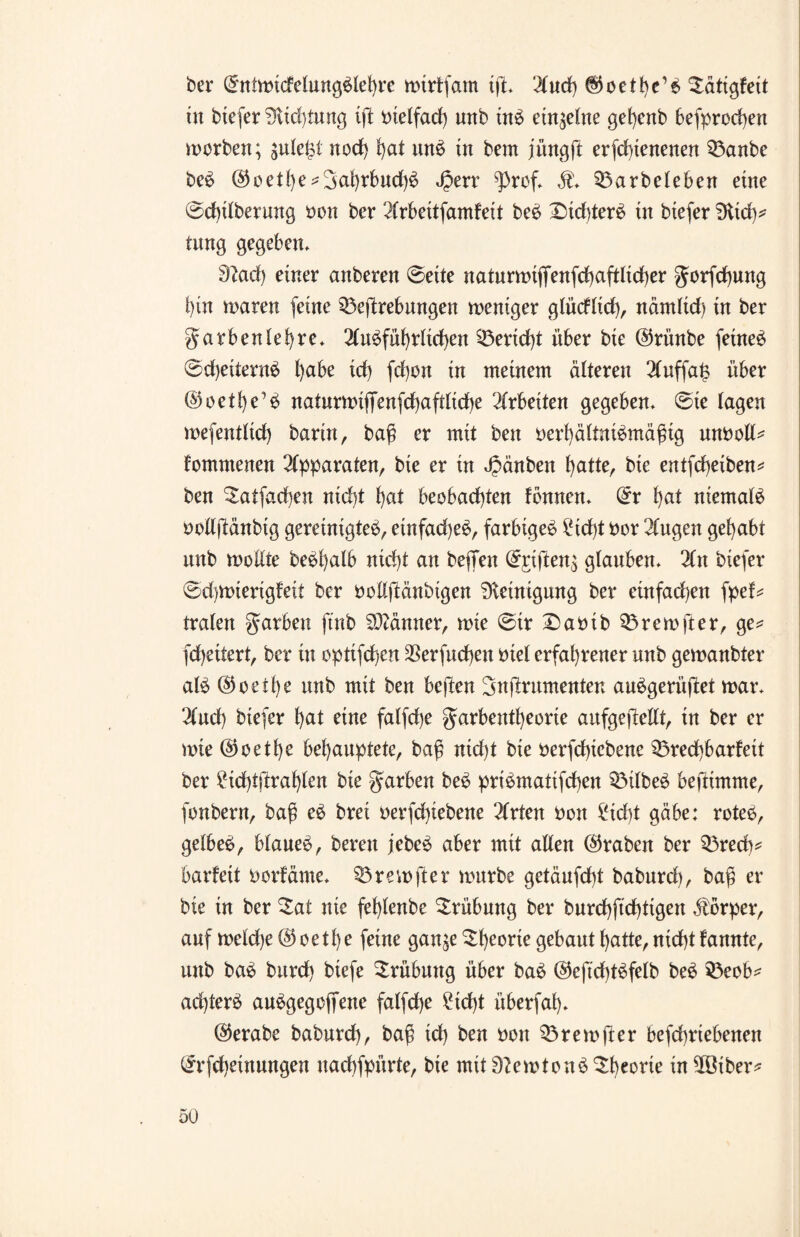 ber Gmtwtcfelungblehre wirtfam ift* 'ituch ($oett)e’b Sätigfett üt btefer 9tid)tung ift oielfad) unb tnb einzelne gef)enb befprochen worben; gule^l nod) hat unb in bem jüngft erfchtenenen $3anbe beb @oetbe*3at)rbud)b Jperr ^)rcf* ,f* SÖarbeleben eine ©d)itberung ocn ber 2trbeitfamfeit beb Xüdtferb tn btefer tftid)* tung gegeben* 9?ad) einer anberen ©ette naturwtfienfd)aftlid)er gorfdhung hin waten feine $3eftrebungen weniger glücftid), nämtid) tn ber garbentef)re* 2tnbfüf)rtid)en Bericht über bte ©ri’tnbe feinet ©djeiternb l)abe id) fd)on in meinem älteren 2tuffa£ über ©oett)e’b naturwi(Tenfd)afdtd)e Arbeiten gegeben* ©te lagen wefentttd) barin, baß er mit beit oerhättnibmäßig mwoll* fomntenen Apparaten, bte er in Jpänben hatte, bie entfcheiben* ben Satfachen nid)t hat beobachten fbnnen* Qrr t)at niemals ootlftänbtg gereinigte^, etnfad)eb, farbigeb ^id)t bor 2tugen gehabt nnb wollte bebßatb nid)t an beflfen @£ifien$ gtauben* 2t n biefer ©d)Wterigfeit ber oottftänbigen Reinigung ber einfad)en fpef* traten garbeu ft'nb Männer, wie ©ir £>abib 33rewfter, ge* fd)eitert, ber in optifcßen $erfud)en biet erfahrener unb gewanbter alb @o etße unb mit ben beften Snftrnmenten aubgerüftet war* 2fud) btefer t)at eine fatfche garbentheorte aufgefiettt, tn ber er wie @oett)e behauptete, baß ntd)t bie berfdßebene Q5red)barfeit ber £id)tftraf)ten bte garben beb pribmattfchen QMlbeb beftimme, fonbern, baß eb brei betriebene 2trten boit 2id)t gäbe: rcteb, gelbeb, btaneb, bereu jebeb aber mit alten (traben ber Q3recß* barfett borfäme* 53rewfter würbe getäufcht babnrd), baß er bte in ber $at nie fehtenbe Trübung ber burd)ftd)ttgen Körper, auf wetd)e @oethe feine gan^e ^he^e gebaut hatte, nicht fannte, unb bab burd) btefe Trübung über bab @eftd)tbfelb beb 33eob* ad)terb aubgegoffene fatfd)e 2td)t überfah* @erabe babnrd), baß id) ben non Q3rewfter befchriebenen (^rfchetnungen uachfpürte, bie mit lerntenb^b^ie in 28iber*