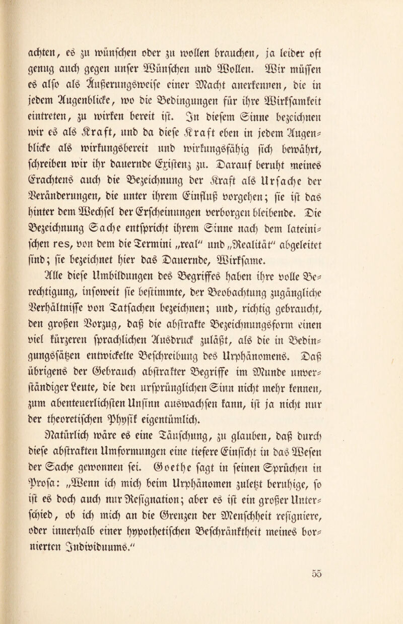 achten, eS zu münfdjen ober 31t motten brauchen, ja leiber oft genug aitrf) gegen nufer ffBünfchen unb Sollen* 2Öir muffen eS alfo als ÄugerungSmeife einer S9?ad)t anerkennen, bie in jebern Augenblicke, mo bie Bedingungen für ihre ffBirffamfeit eintreten, zu mtrfen bereit iff 3n biefem ©inne bezeichnen mir eS als $raft, unb ba biefe Äraft eben in jebem Augen* blicfe aB mirfungSbereit unb mttlungSfähig jtd) bemährt, [^reiben mir ihr bauernbe ©gtjlenz zu* darauf beruht meines Trachtens and) bie Bezeichnung ber $raft aB Urfache ber $eränberungen, bie unter ihrem (Einfluß öorgefyen; fte ift baS hinter bem SOßedffel ber ©rfcheütungen verborgen bleibenbe* Die Bezeichnung ©ache entfpridff ihrem ©inne nad) bem fateini* [d)en res, oon bem bie Termini „real unb „Realität abgeleitet ft'nb; fte be%eid)net hier baS Dauernbe, ^Birffame* Alle biefe Umbilbungen beS Begriffes haben ihre rotte Be* rechttgung, infomett fte bejKmmte, ber Beobachtung zugängliche $erf)ältniffe ron Batfachen bezeichnen; unb, richtig gebraucht, ben großen Vorzug, ba$ bie abftrakte BezeichnungSform einen mel kürzeren Sprachlichen AitSbrud zulä$t, aB bie in Bebin* gungSfäj$en entmitfelte Befchreibmtg beS UrphänomenS* £)a$ übrigens ber (Gebrauch abftrafter Begriffe im Sttunbe nur er * ftänbiger £eute, bie ben ursprünglichen ©tun nicht mehr kennen, Zum abenteuerlichen Unftmt auSmadffen kann, ift ja nicht nur ber theoretischen eigentümlich* Natürlich märe eS eine $äufd)ung, zu glauben, ba$ burd) biefe abffraften Umformungen eine tiefere ©tnftdff in baS 5ßefen ber ©ad)e gemonnen fei ©oethe fagt in feinen ©prüchen in ^Profa: „5Benn id) mtd) beim Urpf)änomen zule|t beruhige, fo ift eS bod) aud) nur Dleffgnation; aber eS iff ein großer Unter* fepieb, ob ich und) an bie (Grenzen ber 9)?enfchheit reftgniere, ober innerhalb einer hppothetifchen Befchränktf)ett meines bor* nierten 3nbttnbuumS*