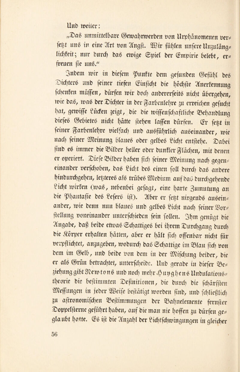 Uttb weiter: „iDaeS unmittelbare ©ewaftrwerben »an Urpftänometten »erl¬ ießt nnö in eine 3frt Bon 2lngft. 2Bir füllen unfere Unjutöng* lieft feit; nur bureft baS ewige ©piet ber Empirie belebt, er» freuen fte uns. Snbem wir in btefem fünfte bem gefunben ©efüftt beS ^ieftterb unb feiner tiefen ©infieftt bie ftöcftfte 'ilnerfennung feftenfen muffen, bürfen wir bod) anbererfeits nieftt übergeften, tuic baS, wab ber Siebter in ber garbenleftre ju erreidjen gefueftt ftat, gewiffe i'liefen jeigt, bie bie wiffenfcftaftlicfte ©eftanblung biefeS ©ebieteS nieftt ftätte fteften fajfen bürfen. @r fegt in feiner garbcnleftre rnetfad) unb anSfüftrlicft auSeinanber, wie nad) feiner SReinung blaues ober gelbes Üicftt entiieftc. Dabct |mb eS immer bie ©über ftetler ober bunffer gläeften, mit benen er operiert. Dtefe ©über ftaben fteft feiner Meinung naeft gegen* einanber »erfeftoben, baS ?id:t beS einen foU bureft baS anbere ftinburcftgefteit, tegtereS afS trübes SRebium auf baS bureftgeftenbe Sicftt wirten (waS, nebenbei gefagt, eine ftarte Bumutung an bie fpftaittafte beS befere if). 3fber er feist ntrgenbS auSetn* anbei-, wie benn nun btaueS unb gefbeS fieftt naeft feiner SBor* (Mt trag »onettiaitber unterfdjiebcn fein fetten. 3ftm genügt bte Angabe, bag betbe etwas ©djattigeS bei iftrem üureftgang bureft bte Äcrper erftalten ftätten, aber er ftält ftd) offenbar nieftt für »erpflicfttet, anjugeben, wobureft baS ©eftatttge im ©tau fteft »on bem im ©etb, itnb beibe ron bem in ber SRtfdjung beiber, bie er als @rün betrachtet, nnterfcfteibc. Unb gerabe in btefer ©e* jieftnnggtbtfßewtonS unbnod) mehr JpupgftcnS UnbutationS* tfteorie bie bestimmten Sefmütonen, bte burdi bie feftärfiten SReffungeit in jeber iftßetfe befiatigt worben |tnb, unb feftltefüicft ju ajironomtfdjen ©efttmmungen ber ©aftnelemente fernfier Soppetfternc geführt ftaben, auf bie mau nie ftoffen ju bürfen ge* glaubt hotte. (SS ifi bie Vtnjaftt ber ?iefttfcftwtngungen in gleicher