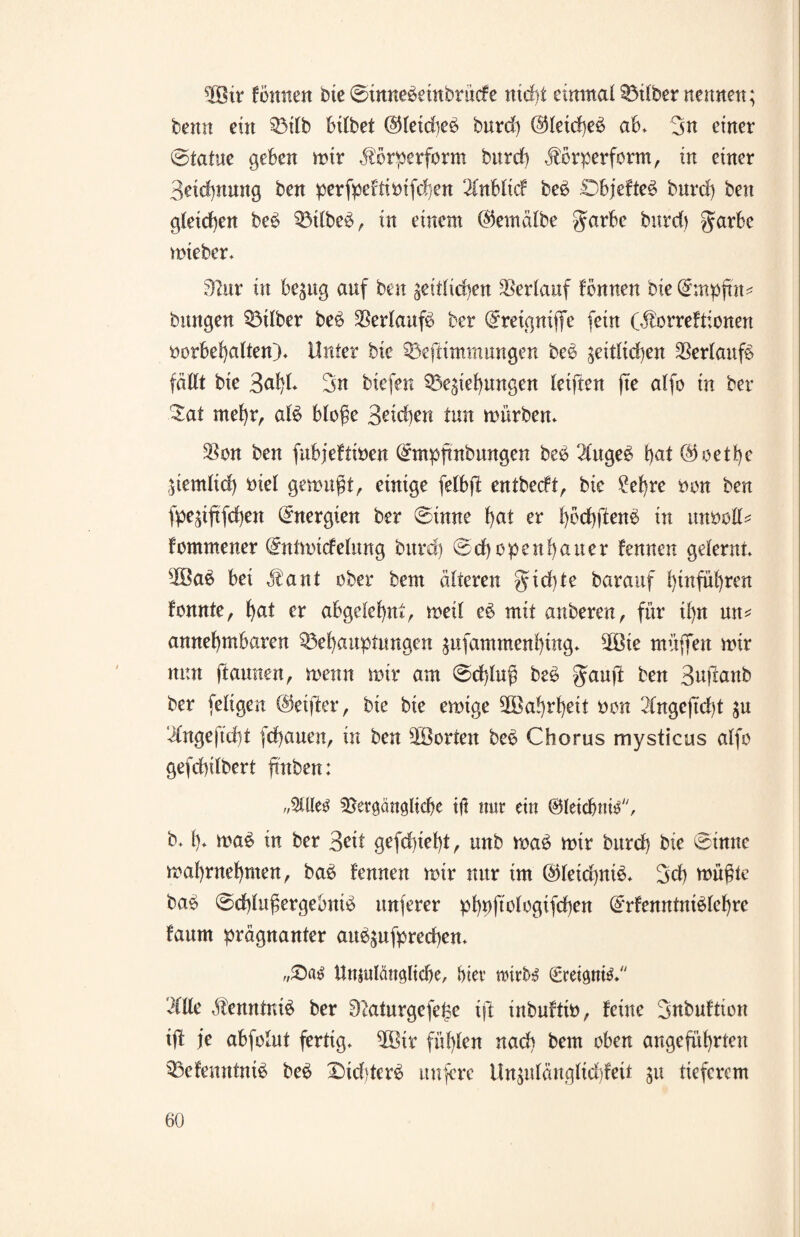 $3ir f ernten bte 0innebeinbrücfe ttid)i einmal Silber nennen; beim ein Bilb bilbet @leidieb burd) @leid)eb ab. 3n einer 0iatue geben mir Jl'brperform burd) .forperform, in einer 3eid)nung ben perfpeftivifchen 2(nblicf beb Objefteb burd) ben gleichen beb Btlbeb, in einem @emälbe garbe burd) garbe mteber* 32ur in bezug auf ben ^eitlicben Verlauf fbauen bie Qrmpfut* bangen Silber beb Serlaufb ber Qfreignifie fern G^orrefdenen Vorbehalten)* Unter bie Beftimmungen beb zeitlichen Verlaufe fällt bie 3u!)l* 3n biefen Beziehungen teilten fte alfo tu ber $at mehr, alb bloße 3eid)en tun mürben* Sou ben fubjeftiven (£mpftnbungen beb 3lugeb hat Goethe Ziemlich viel gemußt, einige felbft entbeeft, bie ?el)re von ben fpeziftfehen Energien ber 0inne hat er hvdjftenb in unvoll* fommener @ntmicfelung burd) 0d)openhauer fernen gelernt* 2öab bei äbant ober bent alteren gid)te barauf hiuführen fomtte, hat er abgelehnt, meil eb mit anberen, für il)n mt* annehmbaren Behauptungen zufammenhütg* 3ßte müjTen mir nun (tarnten, menn mir am 0d)luß beb ffauji ben Sufranb ber feligen ©elfter, bie bie emige Wahrheit von 2lnge|td)t zu ‘ilnge|td)t fd)auen, in ben 20 orten beb Chorus mysticus alfo gefdhilbert hüben: 3Ue$ Bergaitöltchc iß mir ein ©letdjnis, b* h* mab in ber Seit gefchteht, unb mab mir burd) bie 0tnne mahrnehmen, bab fennen mir nur im ©letchnib* 3d) müßte bab 0d)lußergebntb unferer phvftologifchen (£rfenntniblef)re faum prägnanter aubzufprechen* Unjulänöltche, hiev nnr&$ (greinte* etile ätenntnib ber 92aturgefel3e ift mbufttv, feine 3nbuftion ift je abfotut fertig* 2Bir fühlen nach bem oben angeführten Befenntmb beb X)id)terb nufere Unzulänglid)feit in tieferem