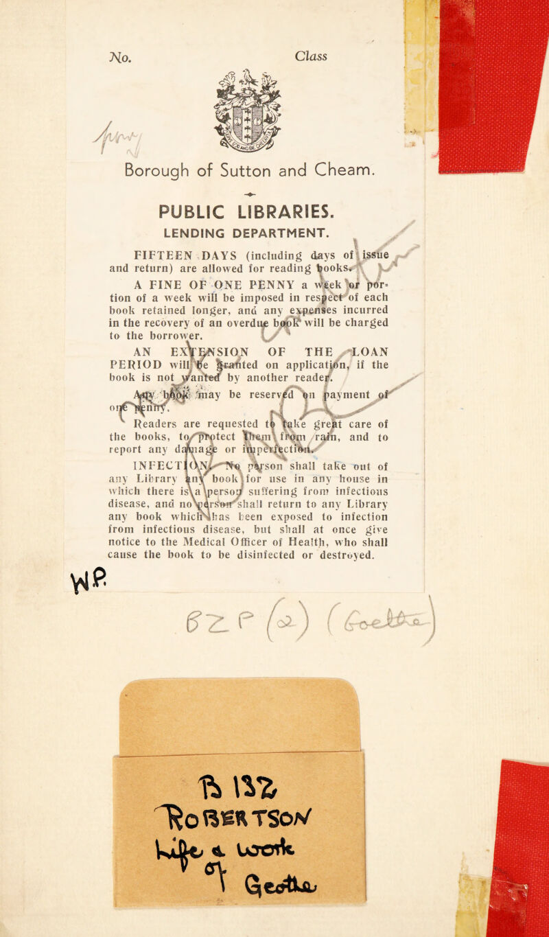Class No. Borough of Sutton and Cheam. PUBLIC LIBRARIES. LENDING DEPARTMENT. 1 FIFTEEN DAYS (including days of issue and return) are allowed for reading books* A FINE OF ONE PENNY a week or j>or= tion of a week will be imposed in respect of each book retained longer, and any expenses incurred in the recovery of an overdive bojol^ will be charged to the borrower. AN EXTENSION OF THE /'LOAN PERIOD will be j|rabted on application, if the book is not wanted by another reader. W & Si imay be reserved qn payment o Readers are requested to take great care of the books, t<y'‘fh'ptect them from rain, and to report any dtfeagje or impeiActmriL INFECTlOJw,*,,Tf« p^fson shall take out of any Library kny book for use in any house in which there is\a\perso£j suffering from infectious disease, and no\jarsi«^ha!l return to any Library any book whichMhas been exposed to infection from infectious disease, but shall at once give notice to the Medical Officer of Health, who shall cause the book to be disinfected or destroyed. p u jhPi. j i l^o TSoN