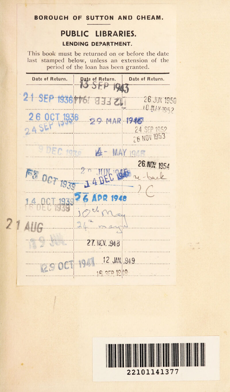 BOROUGH OF SUTTON AND CHEAM. PUBLIC LIBRARIES. LENDING DEPARTMENT. This book must be returned on or before the date last stamped below, unless an extension of the period of the loan has been granted. Date of Return. Date of Return. Date of Return. M$EPt936 tO otP ..v:7; fcr ;.26jfjsng .I.O/iAy -in n 2 6 OCT 193 .«a.Q...P4&0. j .. 1 . jTiMgr 24 SEP IPS? '4k ~ !AA jY ;q,- 25 NO1/125^ 11 !9& ”2n--jmrvffl W M. - WoJL :.z.ir. . APf? 194 Is ' ^ .3.(2 .A. A l ift. r ..;A u. 1 \ r™* U %J T -vr.vrv <_j 27.ICV..943 .40^. I.12 JAN. ,9.4.9... .<BT0O v ji'** ^- iR oro 10 <0 22101141377