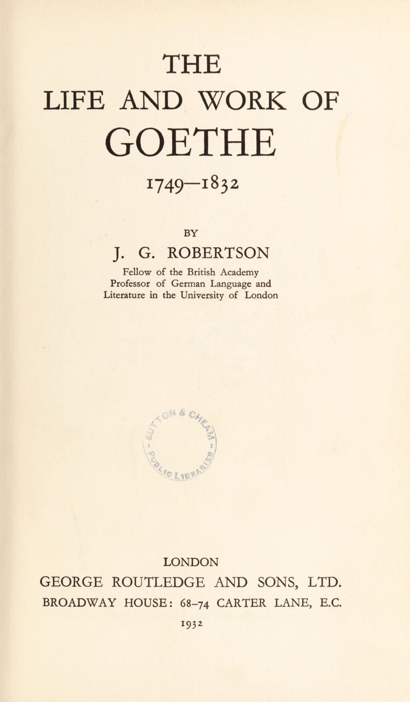 THE LIFE AND WORK OF GOETHE 1749—1832 BY J. G. ROBERTSON Fellow of the British Academy Professor of German Language and Literature in the University of London LONDON GEORGE ROUTLEDGE AND SONS, LTD. BROADWAY HOUSE: 68-74 CARTER LANE, E.C. 1932