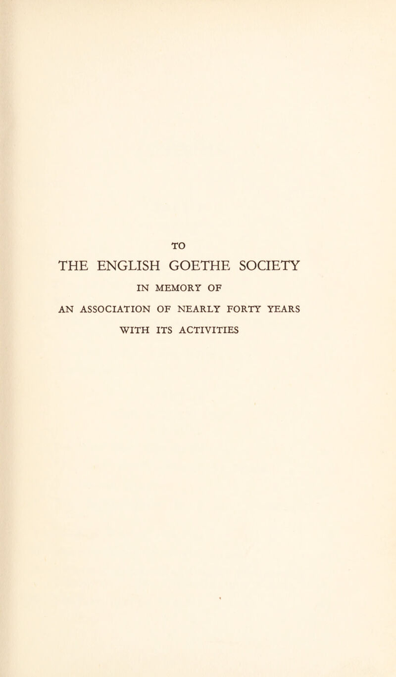 TO THE ENGLISH GOETHE SOCIETY IN MEMORY OF AN ASSOCIATION OF NEARLY FORTY YEARS WITH ITS ACTIVITIES