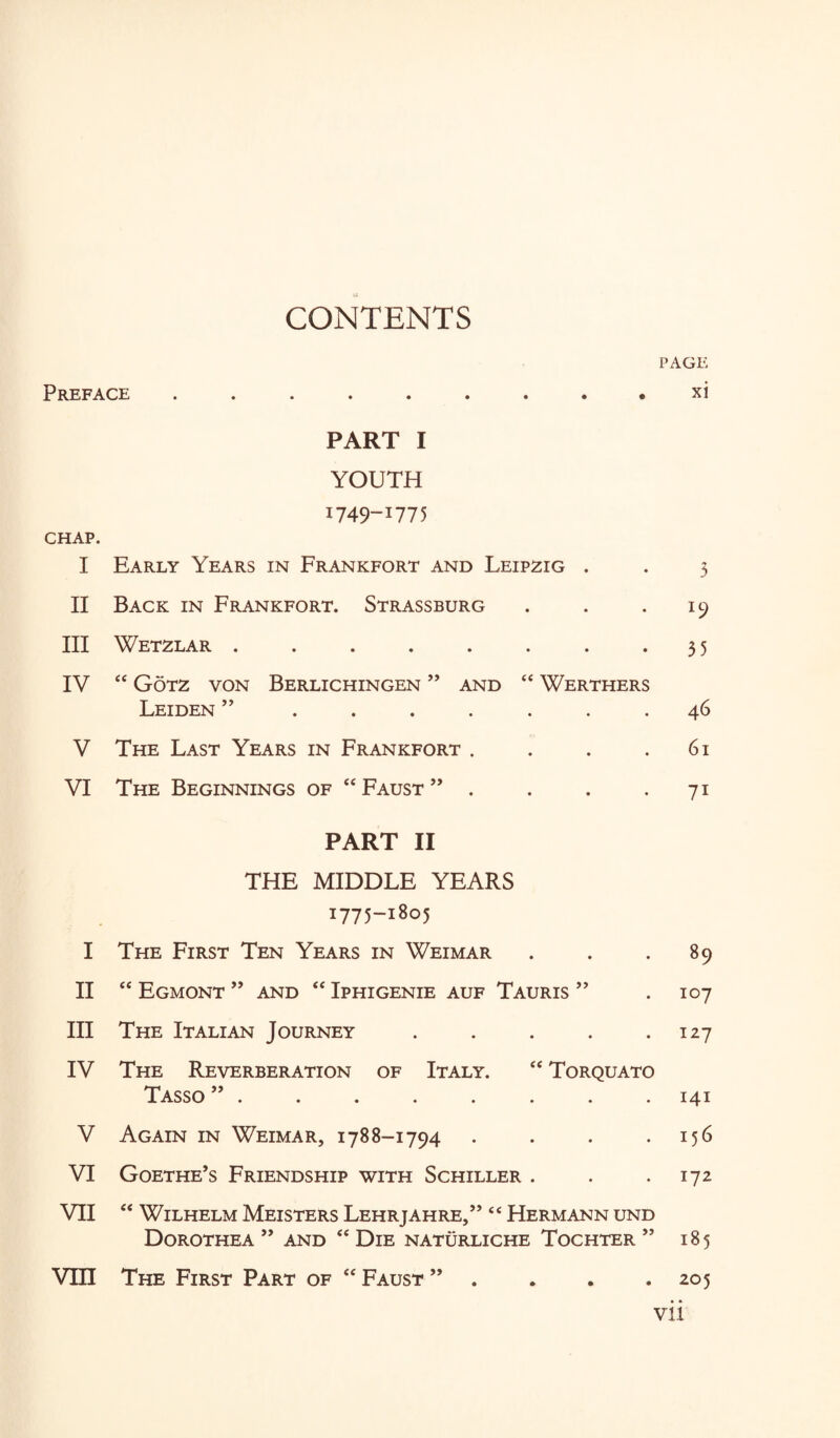 CONTENTS Preface .....««*• PART I YOUTH I749-I775 CHAP. I Early Years in Frankfort and Leipzig . II Back in Frankfort. Strassburg III Wetzlar ........ IV 44 Gotz von Berlichingen ” and 44 Werthers Leiden ” ....... V The Last Years in Frankfort .... VI The Beginnings of 44 Faust ” . PART II THE MIDDLE YEARS 1775-1805 I The First Ten Years in Weimar II 44 Egmont ” and 44 Iphigenie auf Tauris ” III The Italian Journey . . . . . IV The Reverberation of Italy. 44 Torquato Tasso ”. V Again in Weimar, 1788-1794 . . . . VI Goethe’s Friendship with Schiller . VII 44 Wilhelm Meisters Lehrjahre,” “ Hermann und Dorothea ” and 44 Die naturliche Tochter ” Vm The First Part of 44 Faust ” page xi 3 35 46 61 7i 89 107 127 141 156 172 185 205 vu