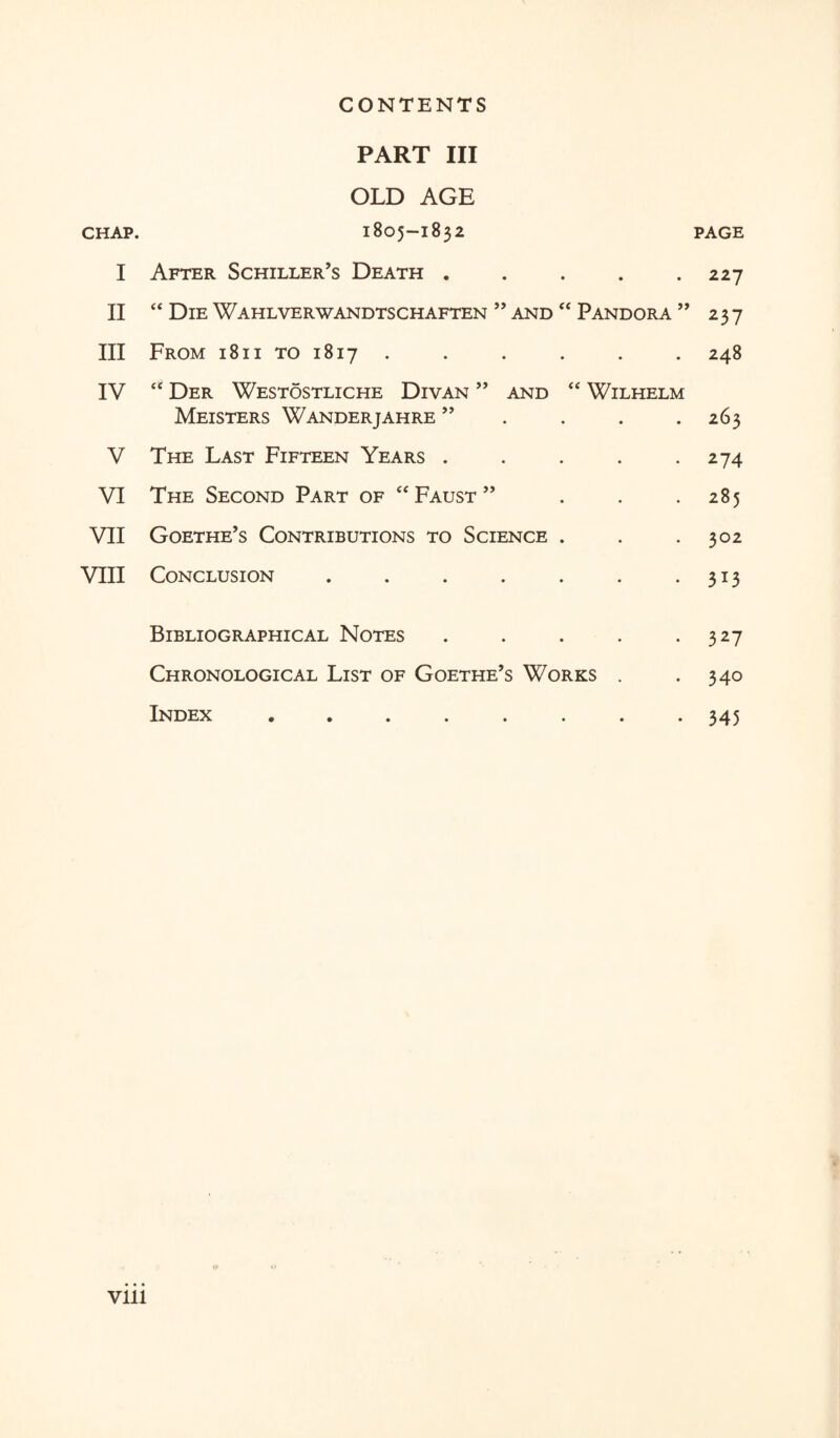 CHAP. I II III IV V VI VII VIII PART III OLD AGE 1805-1832 After Schiller’s Death. “ Die Wahlverwandtschaften ” and “ Pandora ” From 1811 to 1817 ...... “ Der Westostliche Divan ” and “ Wilhelm Meisters Wanderjahre ” The Last Fifteen Years ..... The Second Part of “ Faust ” ... Goethe’s Contributions to Science . Conclusion ....... Bibliographical Notes ..... Chronological List of Goethe’s Works . Index ........ PAGE 227 237 248 263 274 285 302 313 327 340 345 Vlll