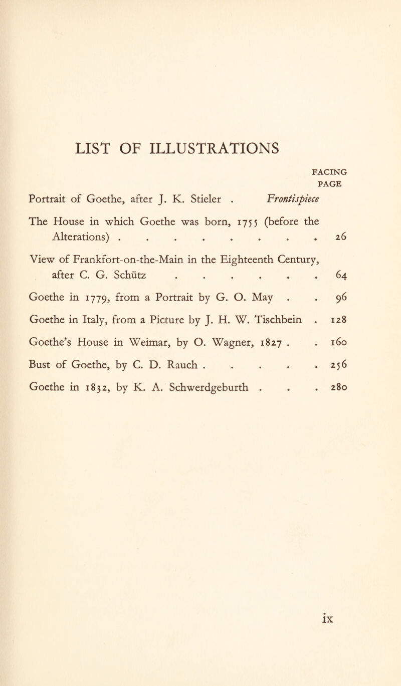 LIST OF ILLUSTRATIONS FACING PAGE Portrait of Goethe, after J. K. Stieler . Frontispiece The House in which Goethe was born, 1755 (before the Alterations) . . . . . . . .26 View of Frankfort-on-the-Main in the Eighteenth Century, after C. G. Schiitz ...... 64 Goethe in 1779, from a Portrait by G. O. May . . 96 Goethe in Italy, from a Picture by J. H. W. Tischbein . 128 Goethe’s House in Weimar, by O. Wagner, 1827 . . 160 Bust of Goethe, by C. D. Rauch . . . . .256 Goethe in 1832, by K. A. Schwerdgeburth . . . 280 lx