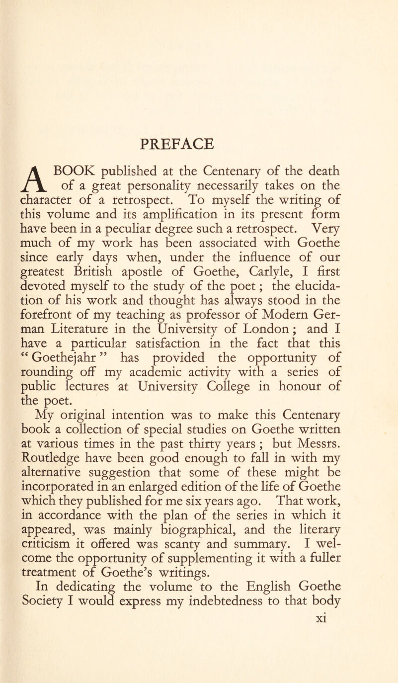 PREFACE A BOOK published at the Centenary of the death of a great personality necessarily takes on the character of a retrospect. To myself the writing of this volume and its amplification in its present form have been in a peculiar degree such a retrospect. Very much of my work has been associated with Goethe since early days when, under the influence of our greatest British apostle of Goethe, Carlyle, I first devoted myself to the study of the poet; the elucida¬ tion of his work and thought has always stood in the forefront of my teaching as professor of Modern Ger¬ man Literature in the University of London; and I have a particular satisfaction in the fact that this “ Goethejahr ” has provided the opportunity of rounding off my academic activity with a series of public lectures at University College in honour of the poet. My original intention was to make this Centenary book a collection of special studies on Goethe written at various times in the past thirty years ; but Messrs. Routledge have been good enough to fall in with my alternative suggestion that some of these might be incorporated in an enlarged edition of the life of Goethe which they published for me six years ago. That work, in accordance with the plan of the series in which it appeared, was mainly biographical, and the literary criticism it offered was scanty and summary. I wel¬ come the opportunity of supplementing it with a fuller treatment of Goethe’s writings. In dedicating the volume to the English Goethe Society I would express my indebtedness to that body xi