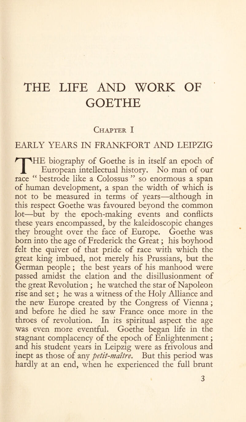 THE LIFE AND WORK OF GOETHE Chapter I EARLY YEARS IN FRANKFORT AND LEIPZIG THE biography of Goethe is in itself an epoch of European intellectual history. No man of our race “ bestrode like a Colossus ” so enormous a span of human development, a span the width of which is not to be measured in terms of years—although in this respect Goethe was favoured beyond the common lot—but by the epoch-making events and conflicts these years encompassed, by the kaleidoscopic changes they brought over the face of Europe. Goethe was born into the age of Frederick the Great; his boyhood felt the quiver of that pride of race with which the great king imbued, not merely his Prussians, but the German people; the best years of his manhood were passed amidst the elation and the disillusionment of the great Revolution ; he watched the star of Napoleon rise and set; he was a witness of the Holy Alliance and the new Europe created by the Congress of Vienna; and before he died he saw France once more in the throes of revolution. In its spiritual aspect the age was even more eventful. Goethe began life in the stagnant complacency of the epoch of Enlightenment; and his student years in Leipzig were as frivolous and inept as those of any petit-maitre. But this period was hardly at an end, when he experienced the full brunt