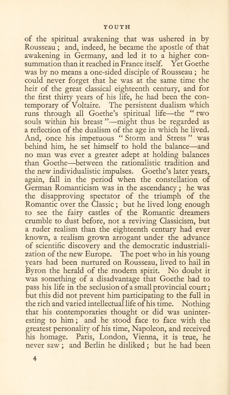 of the spiritual awakening that was ushered in by Rousseau ; and, indeed, he became the apostle of that awakening in Germany, and led it to a higher con¬ summation than it reached in France itself. Yet Goethe was by no means a one-sided disciple of Rousseau ; he could never forget that he was at the same time the heir of the great classical eighteenth century, and for the first thirty years of his life, he had been the con¬ temporary of Voltaire. The persistent dualism which runs through all Goethe’s spiritual life—the “ two souls within his breast ”—might thus be regarded as a reflection of the dualism of the age in which he lived. And, once his impetuous “ Storm and Stress ” was behind him, he set himself to hold the balance—and no man was ever a greater adept at holding balances than Goethe—between the rationalistic tradition and the new individualistic impulses. Goethe’s later years, again, fall in the period when the constellation of German Romanticism was in the ascendancy; he was the disapproving spectator of the triumph of the Romantic over the Classic; but he lived long enough to see the fairy castles of the Romantic dreamers crumble to dust before, not a reviving Classicism, but a ruder realism than the eighteenth century had ever known, a realism grown arrogant under the advance of scientific discovery and the democratic industriali¬ zation of the new Europe. The poet who in his young years had been nurtured on Rousseau, lived to hail in Byron the herald of the modern spirit. No doubt it was something of a disadvantage that Goethe had to pass his life in the seclusion of a small provincial court; but this did not prevent him participating to the full in the rich and varied intellectual life of his time. Nothing that his contemporaries thought or did was uninter¬ esting to him; and he stood face to face with the greatest personality of his time, Napoleon, and received his homage. Paris, London, Vienna, it is true, he never saw; and Berlin he disliked ; but he had been