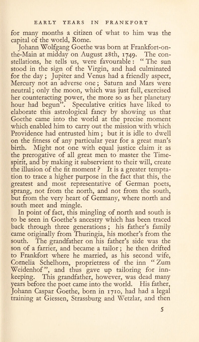 for many months a citizen of what to him was the capital of the world, Rome. Johann Wolfgang Goethe was born at Frankfort-on- the-Main at midday on August 28th, 1749. The con¬ stellations, he tells us, were favourable : “ The sun stood in the sign of the Virgin, and had culminated for the day; Jupiter and Venus had a friendly aspect, Mercury not an adverse one; Saturn and Mars were neutral; only the moon, which was just full, exercised her counteracting power, the more so as her planetary hour had begun”. Speculative critics have liked to elaborate this astrological fancy by showing us that Goethe came into the world at the precise moment which enabled him to carry out the mission with which Providence had entrusted him; but it is idle to dwell on the fitness of any particular year for a great man’s birth. Might not one with equal justice claim it as the prerogative of all great men to master the Time- spirit, and by making it subservient to their will, create the illusion of the fit moment ? It is a greater tempta¬ tion to trace a higher purpose in the fact that this, the greatest and most representative of German poets, sprang, not from the north, and not from the south, but from the very heart of Germany, where north and south meet and mingle. In point of fact, this mingling of north and south is to be seen in Goethe’s ancestry which has been traced back through three generations ; his father’s family came originally from Thuringia, his mother’s from the south. The grandfather on his father’s side was the son of a farrier, and became a tailor; he then drifted to Frankfort where he married, as his second wife, Cornelia Schelhorn, proprietress of the inn “ Zum Weidenhof”, and thus gave up tailoring for inn¬ keeping. This grandfather, however, was dead many years before the poet came into the world. His father, Johann Caspar Goethe, born in 1710, had had a legal training at Giessen, Strassburg and Wetzlar, and then