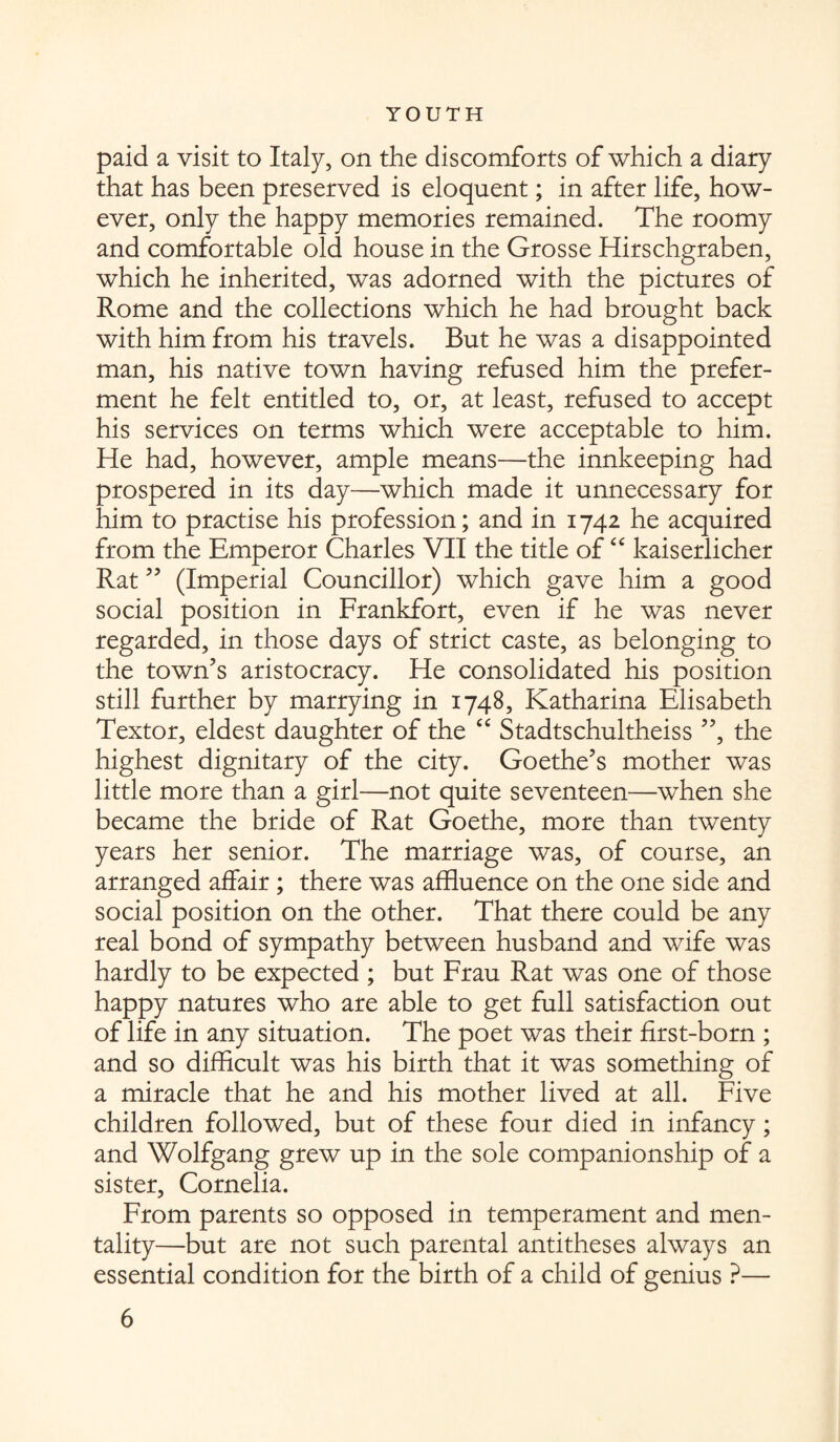 paid a visit to Italy, on the discomforts of which a diary that has been preserved is eloquent; in after life, how¬ ever, only the happy memories remained. The roomy and comfortable old house in the Grosse Hirschgraben, which he inherited, was adorned with the pictures of Rome and the collections which he had brought back with him from his travels. But he was a disappointed man, his native town having refused him the prefer¬ ment he felt entitled to, or, at least, refused to accept his services on terms which were acceptable to him. He had, however, ample means—the innkeeping had prospered in its day—which made it unnecessary for him to practise his profession; and in 1742 he acquired from the Emperor Charles VII the title of “ kaiserlicher Rat ” (Imperial Councillor) which gave him a good social position in Frankfort, even if he was never regarded, in those days of strict caste, as belonging to the town’s aristocracy. He consolidated his position still further by marrying in 1748, Katharina Elisabeth Textor, eldest daughter of the “ Stadtschultheiss ”, the highest dignitary of the city. Goethe’s mother was little more than a girl—not quite seventeen—when she became the bride of Rat Goethe, more than twenty years her senior. The marriage was, of course, an arranged affair ; there was affluence on the one side and social position on the other. That there could be any real bond of sympathy between husband and wife was hardly to be expected ; but Frau Rat was one of those happy natures who are able to get full satisfaction out of life in any situation. The poet was their first-born ; and so difficult was his birth that it was something of a miracle that he and his mother lived at all. Five children followed, but of these four died in infancy; and Wolfgang grew up in the sole companionship of a sister, Cornelia. From parents so opposed in temperament and men¬ tality—but are not such parental antitheses always an essential condition for the birth of a child of genius ?—