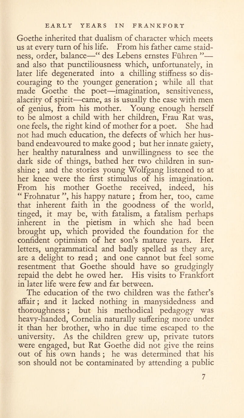 Goethe inherited that dualism of character which meets us at every turn of his life. From his father came staid¬ ness, order, balance—“ des Lebens ernstes Fuhren ”— and also that punctiliousness which, unfortunately, in later life degenerated into a chilling stiffness so dis¬ couraging to the younger generation; while all that made Goethe the poet—imagination, sensitiveness, alacrity of spirit—came, as is usually the case with men of genius, from his mother. Young enough herself to be almost a child with her children, Frau Rat was, one feels, the right kind of mother for a poet. She had not had much education, the defects of which her hus¬ band endeavoured to make good ; but her innate gaiety, her healthy naturalness and unwillingness to see the dark side of things, bathed her two children in sun¬ shine ; and the stories young Wolfgang listened to at her knee were the first stimulus of his imagination. From his mother Goethe received, indeed, his “ Frohnatur ”, his happy nature ; from her, too, came that inherent faith in the goodness of the world, tinged, it may be, with fatalism, a fatalism perhaps inherent in the pietism in which she had been brought up, which provided the foundation for the confident optimism of her son’s mature years. Her letters, ungrammatical and badly spelled as they are, are a delight to read; and one cannot but feel some resentment that Goethe should have so grudgingly repaid the debt he owed her. His visits to Frankfort in later life were few and far between. The education of the two children was the father’s affair; and it lacked nothing in manysidedness and thoroughness; but his methodical pedagogy was heavy-handed, Cornelia naturally suffering more under it than her brother, who in due time escaped to the university. As the children grew up, private tutors were engaged, but Rat Goethe did not give the reins out of his own hands ; he was determined that his son should not be contaminated by attending a public