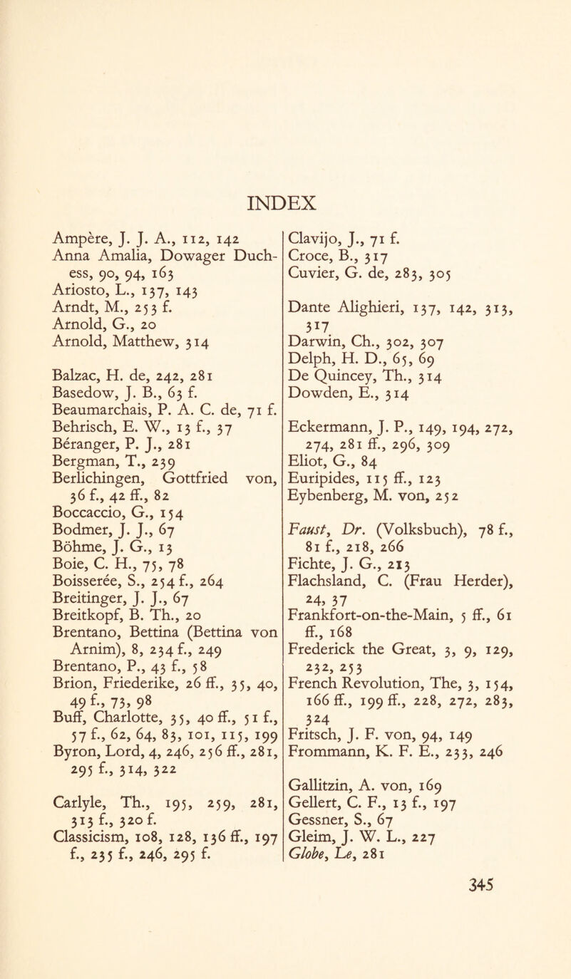 INDEX Ampere, J. J. A., 112, 142 Anna Amalia, Dowager Duch¬ ess, 90, 94, 163 Ariosto, L., 137, 143 Arndt, M., 253 £ Arnold, G., 20 Arnold, Matthew, 314 Balzac, H. de, 242, 281 Basedow, J. B., 63 f. Beaumarchais, P. A. C. de, 71 f. Behrisch, E. W., 13 £, 37 Beranger, P. J., 281 Bergman, T., 239 Berlichingen, Gottfried von, 36 £, 42 f£, 82 Boccaccio, G., 154 Bodmer, J. J., 67 Bohme, J. G., 13 Boie, C. H., 75, 78 Boisseree, S., 254 b, 264 Breitinger, J. J., 67 Breitkopf, B. Th., 20 Brentano, Bettina (Bettina von Arnim), 8, 234 £, 249 Brentano, P., 43 £, 58 Brion, Friederike, 26 f£, 35, 40, 49 73> 98 Buff, Charlotte, 35, 40 If., 51 £, 57 £, 62, 64, 83, 101, 115, 199 Byron, Lord, 4, 246, 256 f£, 281, 295 3X4> 322 Carlyle, Th., 195, 259, 281, 313 £, 320 £ Classicism, 108, 128, 136 f£, 197 £, 235 £, 246, 295 £ Clavijo, J., 71 £ Croce, B., 317 Cuvier, G. de, 283, 305 Dante Alighieri, 137, 142, 313, 3*7 Darwin, Ch., 302, 307 Delph, H. D., 65, 69 De Quincey, Th., 314 Dowden, E., 314 Eckermann, J. P., 149, 194, 272, 274, 281 f£, 296, 309 Eliot, G., 84 Euripides, 115 f£, 123 Eybenberg, M. von, 252 Faust, Dr. (Volksbuch), 78 £, 81 £, 218, 266 Fichte, J. G., 213 Flachsland, C. (Frau Herder), 24, 37 Frankfort-on-the-Main, 5 f£, 61 If., 168 Frederick the Great, 3, 9, 129, 232, 253 French Revolution, The, 3, 154, 166 f£, 199 ff., 228, 272, 283, 324 Fritsch, J. F. von, 94, 149 Frommann, K. F. E., 233, 246 Gallitzin, A. von, 169 Gellert, C. F., 13 £, 197 Gessner, S., 67 Gleim, J. W. L., 227 Globe, Le, 281