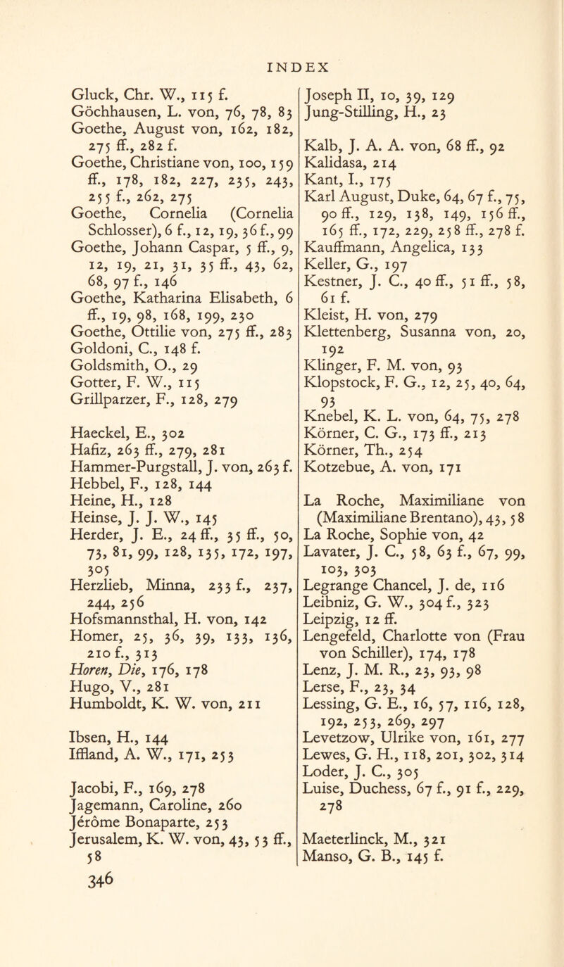 Gluck, Chr. W., 115 f. Gochhausen, L. von, 76, 78, 83 Goethe, August von, 162, 182, 275 ff., 282 f. Goethe, Christiane von, 100,159 ff., 178, 182, 227, 235, 243, 255 £, 262, 275 Goethe, Cornelia (Cornelia Schlosser), 6 f., 12,19, 36 f., 99 Goethe, Johann Caspar, 5 ff., 9, 12, 19, 21, 31, 35 ff., 43, 62, 68, 97 f., 146 Goethe, Katharina Elisabeth, 6 ff., 19, 98, 168, 199, 230 Goethe, Ottilie von, 275 if., 283 Goldoni, C., 148 £ Goldsmith, O., 29 Gotter, F. W., 115 Grillparzer, F., 128, 279 Haeckel, E., 302 Hafiz, 263 f£, 279, 281 Hammer-Purgstall, J. von, 263 £ Hebbel, F., 128, 144 Heine, H., 128 Heinse, J. J. W., 145 Herder, J. E., 24 ff., 35 f£, 50, 73, 81, 99, 128, 135, 172, 197, 305 Herzlieb, Minna, 233 £, 237, 244, 256 Hofsmannsthal, H. von, 142 Homer, 25, 36, 39, 133, 136, 210 £, 313 Horen, Die, 176, 178 Hugo, V., 281 Humboldt, K. W. von, 211 Ibsen, H., 144 Iffiand, A. W., 171, 253 Jacobi, F., 169, 278 Jagemann, Caroline, 260 Jerome Bonaparte, 253 Jerusalem, K. W. von, 43, 33 ff., 58 346 Joseph Ft, 10, 39, 129 Jung-Stilling, H., 23 Kalb, J. A. A. von, 68 ff, 92 Kalidasa, 214 Kant, I., 175 Karl August, Duke, 64, 67 £,75, 90 ff, 129, 138, 149, 156 ff, 165 ff,172,229, 258 ff,278 £ Kauffmann, Angelica, 133 Keller, G., 197 Kestner, J. C., 40 ff, 51 ff., 58, 61 £ Kleist, H. von, 279 Klettenberg, Susanna von, 20, 192 KUnger, F. M. von, 93 Klopstock, F. G., 12, 25, 40, 64, 93 Knebel, K. L. von, 64, 75, 278 Korner, C. G., 173 ff., 213 Korner, Th., 254 Kotzebue, A. von, 171 La Roche, Maximiliane von (MaximilianeBrentano), 43,58 La Roche, Sophie von, 42 Lavater, J. C., 58, 63 £, 67, 99, 103, 303 Legrange Chancel, J. de, 116 Leibniz, G. W., 304 b, 323 Leipzig, 12 ff. Lengefeld, Charlotte von (Frau von Schiller), 174, 178 Lenz, J. M. R., 23, 93, 98 Lerse, F., 23, 34 Lessing, G. E., 16, 57, 116, 128, 192, 253, 269, 297 Levetzow, Ulrike von, 161, 277 Lewes, G. H., 118, 201, 302, 314 Loder, J. C., 305 Luise, Duchess, 67 £, 91 £, 229, 278 Maeterlinck, M., 321 Manso, G. B., 145 £