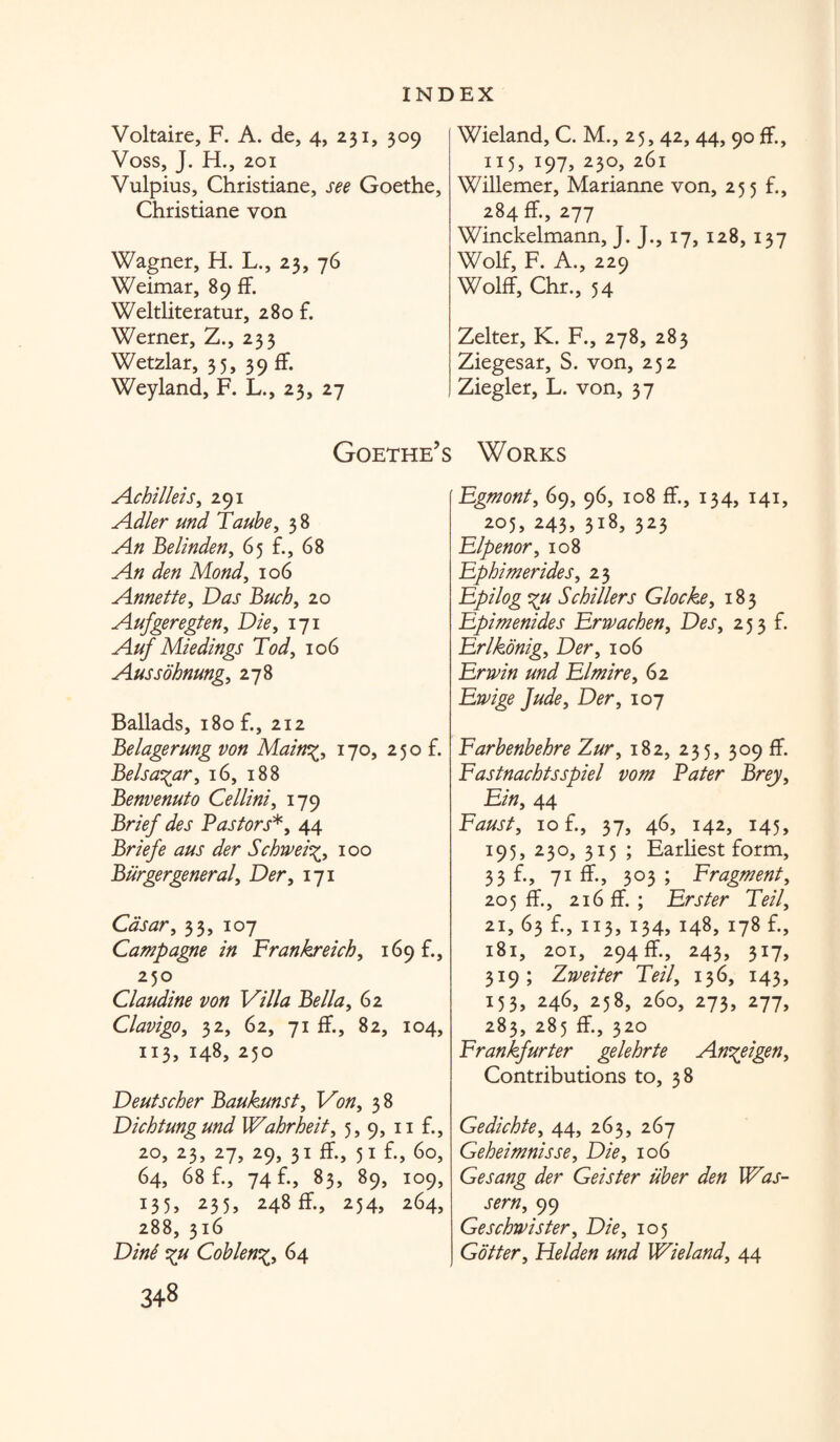 Voltaire, F. A. de, 4, 231, 309 Voss, J. H., 201 Vulpius, Christiane, see Goethe, Christiane von Wagner, H. L., 23, 76 Weimar, 89 fF. Weltliteratur, 280 f. Werner, Z., 233 Wetzlar, 35, 39 fF. Weyland, F. L., 23, 27 Wieland, C. M., 25, 42, 44, 90 fF., 115, i97> 230, 261 Willemer, Marianne von, 255 f., 284 fF., 277 Winckelmann, J. J., 17, 128, 137 Wolf, F. A., 229 WolfF, Chr., 54 Zelter, K. F., 278, 283 Ziegesar, S. von, 252 Ziegler, L. von, 37 Goethe’s Works Achilleis, 291 Adler und Taube, 3 8 An Be linden, 65 f., 68 An den Mond, 106 Annette, Das Buck, 20 Aufgeregten, 171 M/*/' Miedings Tod, 106 Aussohnung, 278 Ballads, 180 f., 212 Belagerung von Main%, 170, 250 f. Belsa^ar, 16, 188 Benvenuto Cellini, 179 Brief des Pastors*, 44 Briefe aus der Schivei100 Burgergeneral, D^r, 171 Casar, 33, 107 Campagne in Frankreich, 169 f., 250 Claudine von Villa Bella, 62 Clavigo, 32, 62, 71 fF., 82, 104, 113, 148, 250 Deutscher Baukunst, Von, 3 8 Dichtung und Wahrheit, 5, 9, 11 £, 20, 23, 27, 29, 31 fF., 51 f-> 60, 64, 68 f., 74 f., 83, 89, 109, 135, 235, 248 fF., 254, 264, 288, 316 D/W Coblen64 3+8 Fgmont, 69, 96, 108 fF., 134, 141, 205, 243, 318, 323 Elpenor, 108 Fphimerides, 23 Epilog %u Schillers Glocke, 183 Epimenides Erwachen, Desy 253 f. Erlkonig, D<?r, 106 Erwin und Elmire, 62 Ewige Jude3 Der, 107 Farbenbehre Zur, 182, 235, 309 fF. Fastnachtsspiel vom Pater Brey, £/«, 44 Faust, 10 f., 37, 46, 142, 145, 195, 230, 315 ; Earliest form, 33 f., 71 ff., 303 ; Fragment, 205 fF., 216 ff. ; Erster Tell, 21, 63 f., 113, 134, 148, 178 f., 181, 201, 294 fF., 243, 317, 319; Zweiter Teil, 136, 143, 153, 246, 258, 260, 273, 277, 283, 285 fF., 320 Frankfurter gelehrte Antigen, Contributions to, 38 Gedichte, 44, 263, 267 Geheimnisse, D/V, 106 Gesang der Geister liber den Was- sern, 99 Geschwister, D/>, 105 Goiter, Helden und Wieland, 44