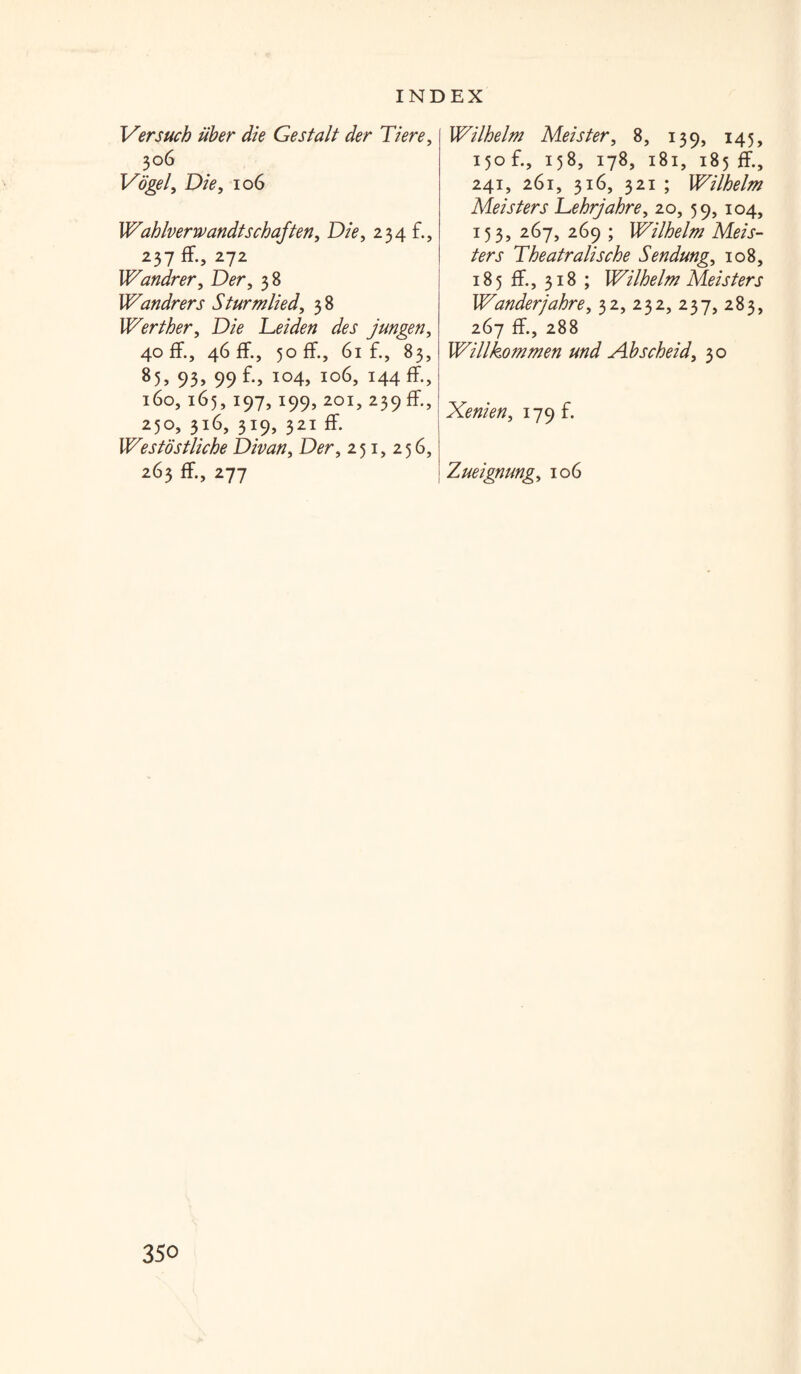 Versuch iiber die Gestalt der Tiere, 306 Vogel, Die, 106 Wahlverrvandtschaften, Die, 234 £, 237 ff., 272 Wandrer, Der, 38 Wandrers Sturm lied, 38 Werther, Die Leiden des jungen, 40 ff., 46 ff., 50 ff., 61 £, 83, 85> 93> 99f-> io4> 106, 144 ff., 160,165,197,199, 201, 239 ff., 250, 316, 319, 321 ff. Westostliche Divan, D^r, 251,256, 263 ff., 277 Wilhelm Me is ter, 8, 139, 145, 150 £, 158, 178, 181, 185 ff., 241, 261, 316, 321 ; Wilhelm Meisters Lehrjahre, 20, 59, 104, 153, 267, 269 ; Wilhelm Meis¬ ters Theatralische Sendung, 108, 185 ff., 318 ; Wilhelm Meisters Wanderjahre, 32, 232, 237, 283, 267 ff., 288 Willkommen und Ahscheid, 30 Xenien, 179 £ I Zueignung, 106