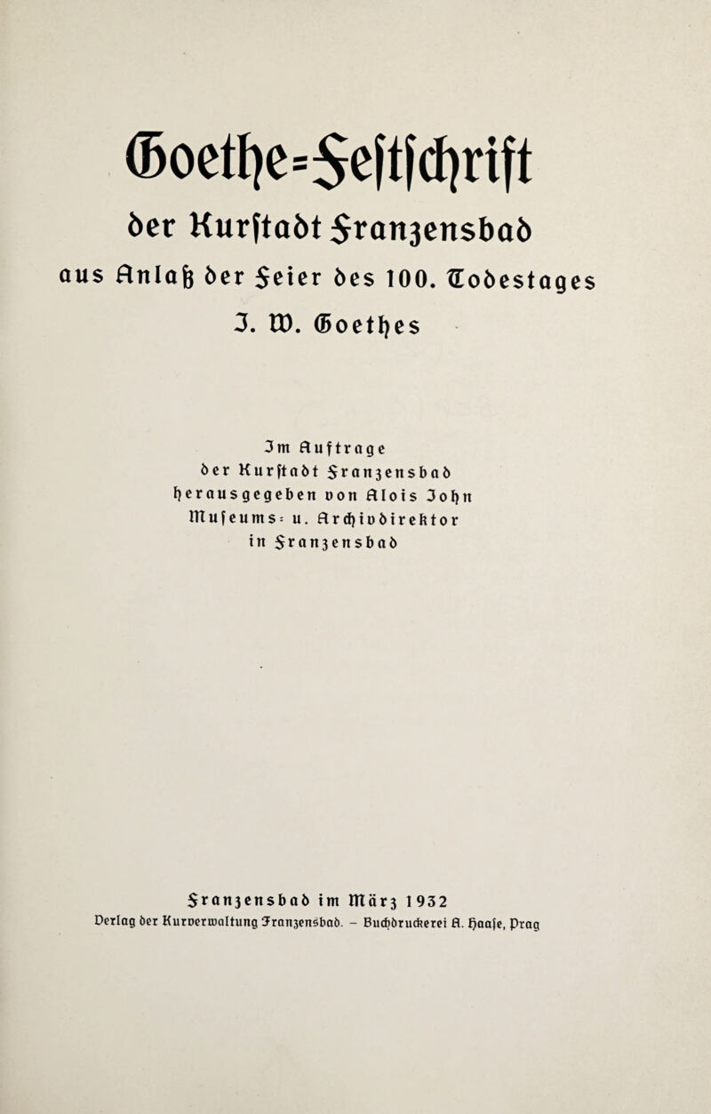 ®oet!je=$eftf(f)rift 6er Kurftaöt $ran3ensbaö aus ftnlafe 6er $eter 6e$ 100. tEoöcstages 3. G). Goethes 3m Huftrage öer Kurftaöt $ran3ensbaö fyeraus gegeben non Hlois 3ol)n HTufeums: u. HrcfyiDÖirebtor in $ran3ensbaö $ran3ensbaö im mär3 1932 Dcrlag 6er Kuroerroöltung 3ran3ensba6. - Bucbörucfcetei B. f)aa|e, Prag