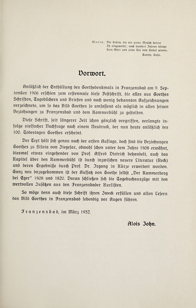 HT o 11 o : Die Stätte, öie ein guter IflcnTdj betrat H|’t cingeroeibt; nach fjunbert dabren klingt Sein IDort unb feine dat öem dnbel tnieber. (Boetbe, daffo. Dorroort. Anläßlich öer (Enthüllung öes (Boetheöenkmals in 3-ranzensbaö am 9. Sep¬ tember 1906 erfchien zum erftenmate öiefe Aeftfchrift, öie alles aus (Eoethes Scfjriften, (Tagebüchern unö Briefen unö nach roenig bekannten Aufzeichnungen uerzeichnete, um fo öas Bilö (Boetbes fo umfaffenö als möglich in allen feinen Beziehungen zu Jranzensbaö unö öem Kammerbühl zu geftalten. Diefe Schrift, feit längerer Seit fchon gänzlich uergriffen, uerlangte in¬ folge oielfacher üaehfrage nach einem rieuöruck, öer nun heute anläßlich öes 100. Goöestages (Boetbes erfebeint. Der Geft hält fidi genau nach öer erften Auflage, öoef? finö öie Beziehungen (Boethes zu Siloia uon Siegefar, obroohl febon unter öem Aahre 1808 ermähnt, öiesmal etmas eingehenöer uon Prof. Alfreö Dietrich bebanöelt, auch öas Kapitel über öen Kammerbühl ift öurch inzmifchen neuere Citeratur (Reck) unö öeren (Ergebniffe öurdj Prof. Dr. Argang in Kürze ermeitert moröen. (Banz neu öazugekommen ift öer Auffafc uon (Boethe felbft „Der Kammerberg bei (Eger“ 1808 unö 1820. Daran fchliefeen fich öie Gagebucfjauszüge mit Öen mertuollen oufähen aus öen Aranzensbaöer Kurliften. So möge öenn auch öiefe Schrift ihren Smeck erfüllen unö allen Sefern öas Bilö (Boethes in Aranzensbaö lebenöig oor Augen führen. 5 r a n z c n s b a ö, im ITlärz 1932. fllots 3ofyn.