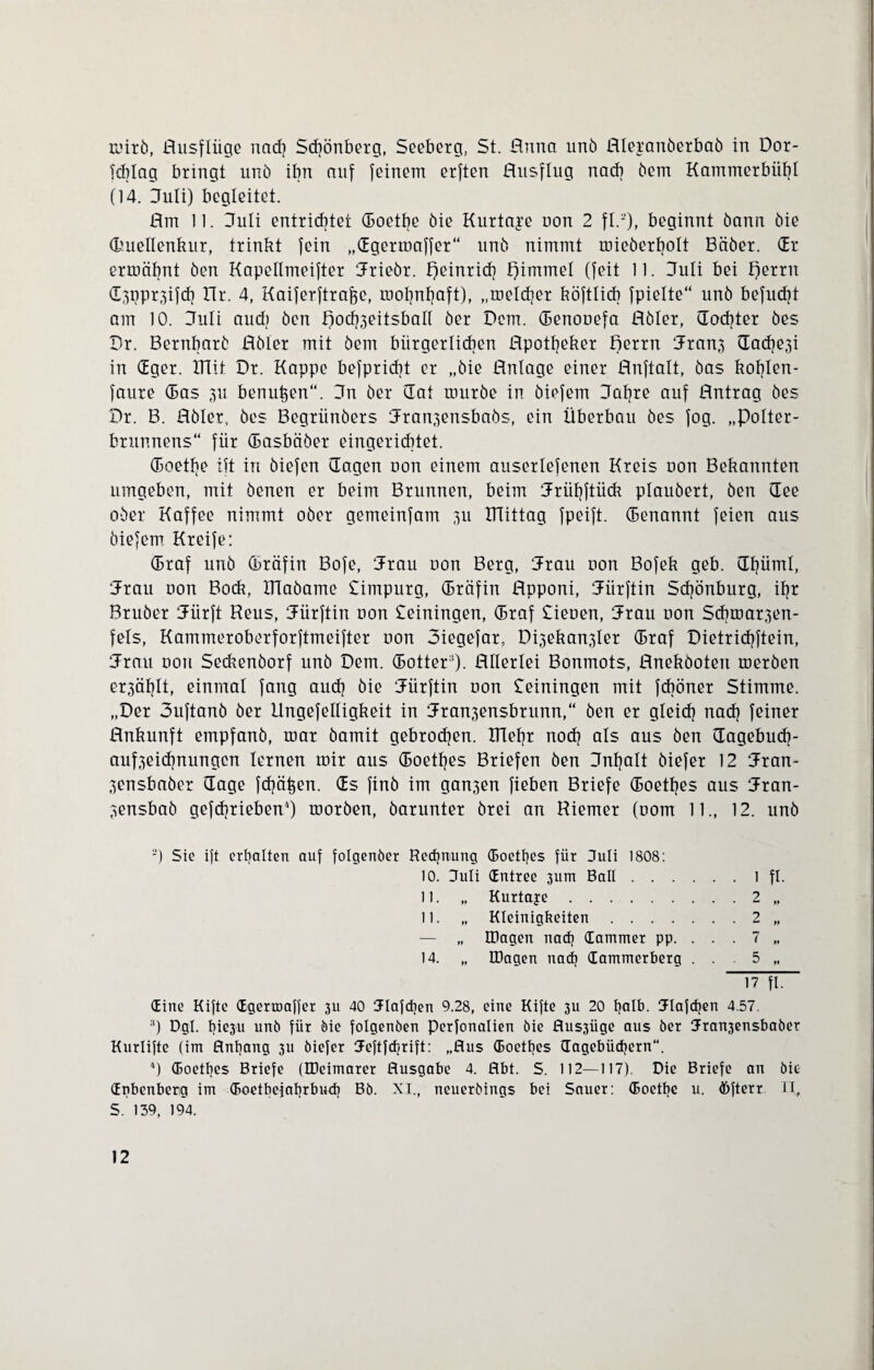 mirö, Ausflüge nacf) Sdjönbetg, Seeberg, St. Anna unö Aleranöerbaö in Dor- Tcblag bringt unö ihn auf feinem erften Ausflug nach öem Kammerbiibl (14. Juli) begleitet. Am 11. ITuli entrichtet (boetlje öie Kurtage non 2 fl.2), beginnt bann öie d’.uellenkur, trinkt fein „dgermaffer“ unö nimmt mieöerljolt Bäber. dr ermähnt öen Kapellmeifter Jriebr. Heinrich f)immel (feit 11. Juli bei f)errn d3ppr3ifd) ITr. 4, Kaiferftrafce, mohnhaft), „meldjer köftlicb fpielte“ unö befudjt am 10. Juli aud) öen Aod^eitsball öer Dem. (Benonefa Aöler, (Tochter öes Dr. Bernbarö Aöler mit öem bürgerlichen Apotheker Aerrn Jran3 ü^ache^i in (Eger. IHit Dr. Kappe bespricht er „öie Anlage einer Anftalt, öas kohlen- faure (Bas 3U benuhen“. Jn öer dat muröe in öiefem Jahre auf Antrag öes Dr. B. Aöler, öes Begrünöers Jran^ensbaös, ein Überbau öes fog. „Polter¬ brunnens“ für (Basbäöer eingerichtet. (Boethe ift in öiefen (lagen non einem auserlefenen Kreis uon Bekannten umgeben, mit öenen er beim Brunnen, beim Jrühftück plauöert, öen (Tee ober Kaffee nimmt ober gemeinfam 311 XTTittag fpeift. (Benannt feien aus öiefem Kreife: (Braf unö (Bräfin Bofe, Jrau non Berg, Jrau oon Bofek geh. CEhüml, Jrau uon Bock, XTlaöame Simpurg, (Bräfin Apponi, Jürftin Schönburg, ihr Bruöer Uürft Reus, Jürftin non Seiningen, (Braf Sieuen, Jrau non Sdimar3en- fels, Kammeroberforftmeifter non Jiegefar, Di3ekan3ler (Braf Dietridjftein, Jrau non Sedrenöorf unö Dem. (Bottera). Allerlei Bonmots, Aneköoten meröen er3ählt, einmal fang auch öie Jürftin non Seiningen mit fcböner Stimme. „Der Juftanö öer llngefelligkeit in Jran3ensbrunn,“ öen er gleich nach feiner Ankunft empfanö, mar öamit gebrodjen. XTTehr nod) als aus öen dagebudj- auf3eichnungen lernen mir aus (Boethes Briefen öen Jnhalt öiefer 12 Jran- 3ensbaöer (läge fchä^en. ds finb im gan3en fieben Briefe (Boethes aus Jran- 3ensbaö gefdjrieben4) moröen, öarunter örei an Riemer (uom 11., 12. unö '-) Sie ift erhalten auf folgenöer Rechnung (Boetfjes für Juli 1808: 10. Juli dntree 3um Ball.1 fl. 11. „ Kurtage.2 „ 11. „ Kleinigkeiten.2 „ — „ Klagen nad) dämmet pp. . . . 7 „ 14. „ Klagen nadj dammerberg . . . 5 „ 17 fl. dine Kifte dgermaffer 311 40 Jlafdjen 9.28, eine Kifte 3U 20 fyalb. Jlafcfjen 4.57. 3) Dgl. t}ie3u unö für öie folgenben Perfonalien öie Aus3Üge aus öer Jran3ensbaöer Kurlifte (im Anfang 3U öiefer Keftfcfjrift: „Aus (Boethes (Tagebüchern. 4) (Boethes Briefe (IDeimarer Ausgabe 4. Abt. S. 112—117). Die Briefe an öie dnbenberg im (Boetbefahrbucb Bö. XI., neueröings bei Sauer: (Boetbe u. öfterr IT, S. 139, 194.
