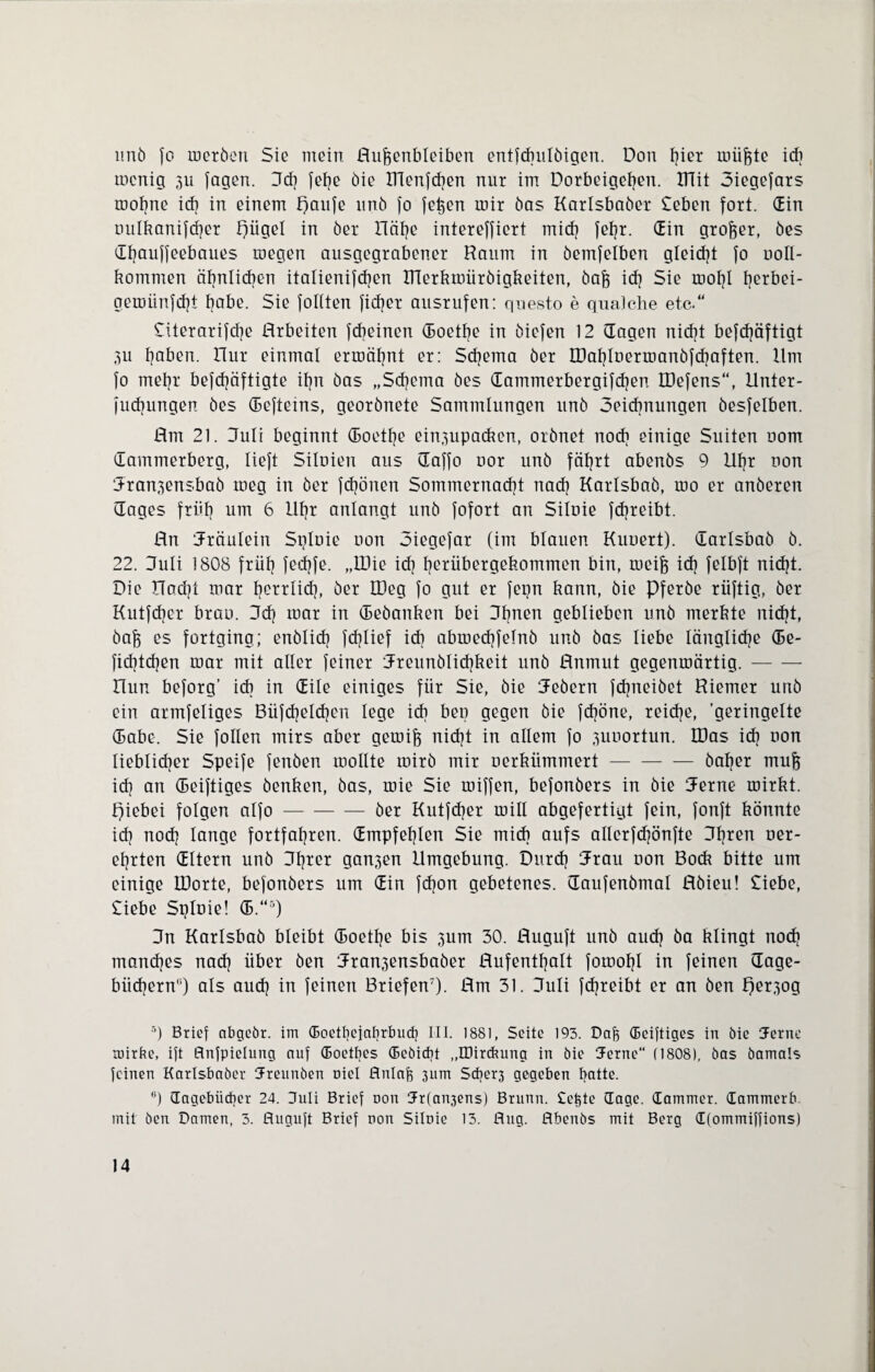 imö fo rnerben Sie mein Hu&enbleiben entfdmlbigen. Don ^ier miijgte icb tncnig 3U fagen. 3d] felje bie ITlenfchen nur im Dorbeigehen. ITTit Siegefars roofine ich in einem paufe unb fo feigen mir bas Karlsbaber Seben fort. Gin uulkanifcher piigel in ber Hätje intereffiert mich fef?r. Gin großer, bes Ghauffeebaues megen ausgegrabener Raum in bemfelben gleicht fo uoll- kommen ähnlichen italienifdjen IRerkmürbigkeiten, baff id] Sie motjl fyerbei- geroünfcht habe. Sie füllten fidjer ausrufcn: qnesto e quäl che etc. Siterarifche Arbeiten fcbeinen Goethe in biefen 12 Gagen nicht befcfyäftigt 3U tjaben. Hur einmal ermähnt er: Schema ber IDahlBerioanbfchaften. Ilm fo mehr befdjäftigte it?n bas „Schema bes Gammerbergifdjen IDefens“, Unter¬ fliegungen bes Gefteins, georbnete Sammlungen unb Seicbnungen besfelben. Hm 21. Juli beginnt Goethe einf3upackon, orbnet noch einige Suiten uom Gammerberg, lieft Siluien aus Gaffo uor unb fährt abenbs 9 Ufjr non Jran^ensbab roeg in ber fdjönen Sommernacht nach Karlsbab, roo er anberen Gages früh um 6 Uhr anlangt unb fofort an Siluie fdjreibt. Hn Jräulein Spluie uon Siegefar (im blauen Kuriert). Garlsbab b. 22. 3uli 1808 früh fethfe. „tDie id? herübergekommen bin, meife ich felbft nicht. Die üad}t mar herrlich, ber IDeg fo gut er fepn kann, bie Pferbe rüftig, ber Kutfdjer brao. 3dj mar in Gebanken bei Jhnen geblieben unb merkte nicht, baff es fortging; enblich fcfjlief icb abmedjfelnb unb bas liebe längliche Ge¬ stehen mar mit aller feiner Jreunblichkeit unb Unmut gegenmärtig.- Uun beforg’ icb in Gile einiges für Sie, bie Jebern fdpieibet Riemer unb ein armfeliges Büfchelchen lege icb ben gegen bie fd?öne, reiche, 'geringelte Gabe. Sie follen mirs aber gemiff nicht in allem fo ^uuortun. IDas ich uon lieblicher Speife fenben roollte roirb mir oerkiimmert-baher mufe ich an Geiftiges benken, bas, mie Sie miffen, befonbers in bie Jerne mirkt. piebei folgen alfo-ber Kutfcher mill abgefertigt fein, fonft könnte ich noch lange fortfahren. Gmpfehlen Sie midi aufs allerfdjönfte Jfjren ner- ehrten Gltern unb 3h*ßr ganzen Umgebung. Durch Jrau uon Bock bitte um einige LDorte, befonbers um Gin fdjon gebetenes. Gaufenbmal JHbieu! Siebe, Siebe Spluie! G.“5) Jn Karlsbab bleibt Goethe bis jum 30. Huguft unb auch ba klingt noch manches nach über ben Jran3ensbaber Aufenthalt fomohl in feinen Gage- biicbern'O als auch in feinen Briefen7). Hm 31. Juli fdjreibt er an ben f)er;fog 5) Brief abgebr. im (Eoetfyejabrbuch III. 1881, Seite 193. Daff (Eeiftiges in bie Jerne mirbe, ift flnfpielung auf doetbes Gebicbt „IDircbung in bie Jerne“ (1808), bas bamals feinen Karlsbaber Kreunben Diel flnlafe 3Lim Scbeq gegeben batte. B) dagebiieber 24. Kuli Brief uon 3r(an3ens) Brunn. Seifte dage. dammer. dammerb. mit ben Damen, 3. ßuguft Brief non Silnie 15. ßug. flbenbs mit Berg d(ommiffions)