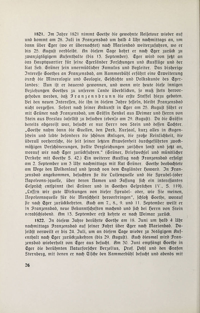 1821. Um 3af}re 1821 nimmt ©oethe öie gemohnte Reifetour mieber auf unb kommt am 28. 3uli in Rran3ensbab um tjalb 4 lltjr nachmittags an, um bann über (Eget (mo er übernachtet) nach Klarienbab meiter3ufahren, mo er bis 25. Ruguft uerbleibt. Rn biefem (Tage kehrt er nach Gger 3urüdt 311 3man3igtägigem Rufenthalte (bis 13. September). ©ger roirb non je^t an bas Hauptquartier für feine ©gerlänber Rorfchungett unb Rusflüge unb ber Rat Seb. ©rüner fein unermüblicher Ramulus unb Begleiter. Das bisherige 3utereffe ©oethes an Rran3ensbab, am Kammerbühl erfährt eine (Erroeiterung öurd] bie ITlineralogie unb ©eologie, ©efd)id]te unb Dolkskunbe bes ©ger- lanbes: Run ift er bauernb getoonnen, unb roenn mir h^ute biefe innigen Be3iebungen ©oethes 3U unferem £anbe überblicken, fo mufe ftets heroor- gehoben merben, baj3 Jr anjensbrunn bie erfte Staffel hie3u geboten. Bei ben neuen Rntereffen, bie ihn in biefem 3al]re feffeln, bleibt Rran3ensbab nicht nergeffen. Sofort nach feiner Rnkunft in ©ger am 25. Ruguft fährt er mit ©riiner nach Rran3ensbab, um ©räfin Henkel aus IDeimar unb Herrn uon Stein aus Breslau bafelbft 3U befueben (ebenfo am 29. Ruguft). Da bie ©räfin bereits abgereift mar, befudjt er nur Herrn uon Stein unb beffen (Tochter, „©oetlje nahm bann bie (Duellen, ben park, Kurfaal, kur3 alles in Rugen- fetjein unb lobte befonbers bie frönen Rnlagen, bie grofte Reinlichkeit, bie überall norherrfche, bie feit feiner lebten Rnmefenljeit burd]geführten 3tueck- mäfoigen Derfd)önerungen, ftellte Begleichungen 3mifcben fonft unb jet^t an, morauf mir nach ©ger 3urückfuhren.“ (©rüner, Briefmechfel unb münblicher Derkehr mit ©oethe S. 42.) ©in meiterer Rusflug nach Rran3ensbab erfolgt am 2. September um 3 llhr nachmittags mit Rat ©rüner. ©oethe beobachtete am IDege ben IDolkenlauf unb fpradj non bem ©nglänber poroarb. 3n Rran- 3ensbab angekommen, befugten fie bie £uifenquelle unb bie Sprubel-(ober Rapoleons-)quelle, über beren Hamen unb Raffung fick ein intereffantes ©efprädj entfpinnt (bei ©rüner unb in ©oethes ©efprädjen IV., S. 119). „Caffcn mir gute EDirkungen oon biefer Sprubel- ober, mie Sie meinen, Hapoleonsquelle für bie IRenfchheit heroorbringen“, fcf}lofe ©oetbe, morauf fie nach Gger 3urückkehrten. Ruch am 7., 8., 9. unb 11. September meilt er in Hran3ensbab, neue Bekanntfdjaften macfjenb unb fid) bei Herrn non Stein nerabfehiebenb. Rm 13. September erft kehrte er nach IDeimar 3iirück. 1822. 3n biefem (Jahre berührte ©oethe am 18. 3uni um halb 4 Elfjr nachmittags Rran3ensbab auf feiner Raf)rt über ©ger nach IRarienbab. Da- felbft nermeilt er bis 24. 3uli, um an biefem (Tage roieber 3U 36tägigem Ruf¬ enthalt nach ©ger 3urück3ukebren (bis 29. Ruguft). Ruch biesmal mirb Rran- 3ensbab mieberholt non ©ger aus befugt. Rm 30. 3uni empfängt ©oethe in ©ger bie berühmten Haturforfcher Ber3elius, Prof. Pohl unb ben ©rafen Sternberg, mit benen er nach difdje ben Kammerbühl befudjt unb abenbs mit