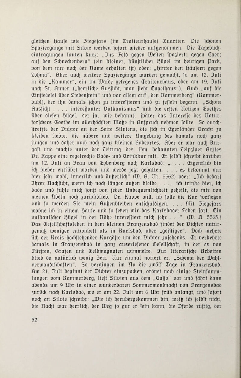 gleichen paufe mie oiegefars (im draiteurljaufe) (Üuartier. Die fdjönen Spaziergänge mit Siloie raeröen fofort mieöer aufgenommen. Die dagebuch- eintragnngen lauten kurz: „3ns 3elö gegen EDeften fpaziert; gegen dger; auf öen Sdjneckenberg“ (ein kleiner, künftiger piigel im heutigen Park, non öem nur nocf] öer Harne erhalten ift) ober: „pinter öen päufern gegen Soljma“. Aber auch meitere Spaziergänge mürben gemacht, fo am 12. 3uli in öie „Kammer“, ein im tDalöe gelegenes draiteurfjaus, ober am 19. 3uli nad] St. Annen („Ijerrlidje Ausfidjt, man fiefjt (Engclfjaus“). Aud] „auf bie (Einfieöelei über Siebentem“ unö oor allem auf „öen Kammerberg“ (Kammer- biif]I), öer il?n öamals fcfjon zu intercffieren unö zu feffeln begann. „Schöne Ausfidjt .... intereffanter Dulkanismus“ finö öie erften Hotizen doetfjes über öiefen piigel, öer ja, mie bekannt, fpäter öas 3ntereffe öes Hatur- forfdjers doetfje im allerljöcbften Iüaße in Anfprucfj nehmen füllte. So öurd]- ftreifte öer Didjter an öer Seite Siluiens, öie fiel? in (Egerlänöer dradjt zu kleiöen liebte, öie nähere unö meitere Umgebung öes öamals noch ganz jungen unö öafjer aud] nod] ganz kleinen Baöeortes. Aber er mar aud] Kur- gaft unö machte unter öer Seitung öes il]m bekannten leipziger Arztes Dr. Kappe eine regelrechte Baöe- unö (Trinkkur mit. (Er felbft fd]reibt öariiber am 12. 3uli an Jrau oon (Eubenberg nad] Karlsbaö:.CEigentlicf] bin i.d] l]iel]er entführt moröen unö merbe jeßt gehalten. ... es bekommt mir t]ier feljr mol]I, innerlich unö äußerlicf]“ (ED. A. Hr. 5562) ober: ,,3d] beöarf 3fjrer Had]fid]t, menn id] noch länger außen bleibe . . . . icf] trinke l]ier, id] baöe unö fiifjle mid] fonft non jeöer Unbequemlid]keit geteilt, öie mir uon meinen Übeln nod] zurückblieb. Dr. Kappe mill, id] folle öie Kur fortfeßen unö fo meröen Sie mein Aufjenbleibcn entfd]ulöigen. . . . ITTit 3iegefars moßne id] in einem paufe unö fo fetten mir öas Karlsbaöer Sehen fort. (Ein ouIkanifd]er Irjügel in öer Häl]e intereffiert mid] feljr . . .“ (D3. A. 5565.) Das (Befellfcfjaftsleben in öem kleinen Hranzensbaö finöet öer Didjter natur¬ gemäß meniger cntroickelt als in Karlsbaö, aber „geiftiger“. Dod] mefjrte fid] öer Kreis bodjfteljenöer Kurgäjte um öen Dichter zufefjenös. (Er uerkeljrte öamals in dranzensbab in ganz auserlefener (Befellfdjaft, in öer es non dürften, (Drafen unö (Eelömagnaten mimmelte. EFür literarifdje Arbeiten blieb öa natürlid] menig Seit. Hur einmal notiert er: „Sdjema öer tDal]I- ocrmanötfcfjaften“. So nergingen im Hu öie zwölf (Tage in dranzensbaö. Am 21. 3uli beginnt öer Dichter einzupacken, orönet nod] einige Steinfamm- lungen nom Kammerberg, lieft Silnien aus öem „daffo“ nor unö fährt bann abenös um 9 Uf]r in einer munöerbaren Sommermonönadjt non dranzensbaö Zitriidt nad] Karlsbaö, mo er am 22. 3uli um 6 llfjr friil] anlangt, unö fofort nod] an Siluie fchreibt: „U)ie ich Ijeriibergekommen bin, meiß ich felbft nicht, öie Hackt mar Ijerrlid], öer U)eg fo gut er fein kann, öie Pferöe riiftig, öer