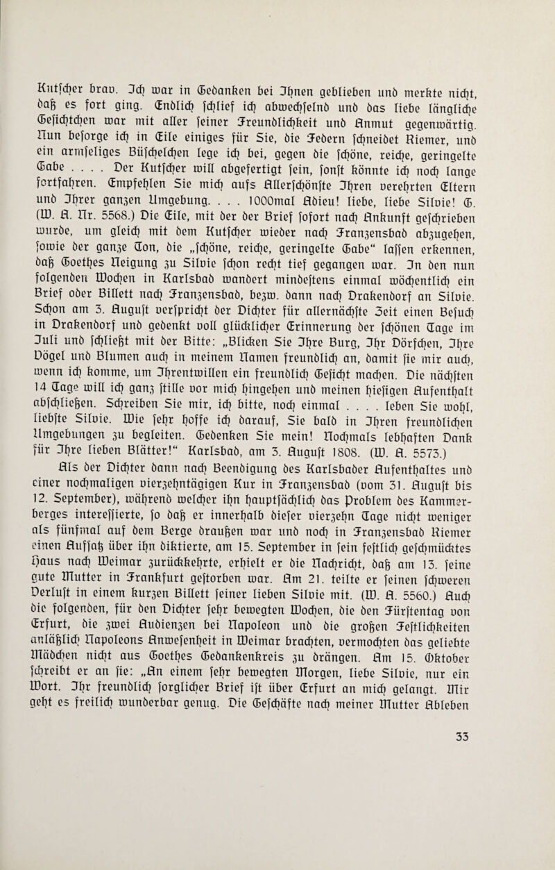 Kutfcfier brau. 3dj mar in ©eöanken bei Sljnen geblieben unö merkte nicht, ba^ es fort ging, ©nölicfj fdjlief ich abmedjfelnö unö öas liebe längliche ©efidjtcfjcn mar mit aller feiner iJreunölicfjkeit unö Anmut gegenmärtig. Hun beforge ich in (Eile einiges für Sie, öie iJeöern fcfjneiöet Riemer, unö ein armfeliges Büfdjelcfjen lege ich bei, gegen öie fdjöne, reiche, geringelte (5abe .... Der Kutfdjer mit! abgefertigt fein, fonft könnte ich noch länge fcrtfabren. ©mpfefjlen Sie mich aufs Allerfdjönfte Dfyren nerefjrten dltern unö Sbrer gan3en Umgebung. . . . lOOOmal Aöieu! liebe, liebe Siluie! ©. (U). A. XTr. 5568.) Die (Eile, mit öer öer Brief fofort nach Rnkunft gefcfjrieben muröe, um gleid? mit öem Kutfdjer mieöer nach Jran.^ensbaö ab3ugeljen, foroie öer gan3e (Ton, öie „fdjöne, reiche, geringelte ©abe“ laffen erkennen, öaff ©oetljes Heigung 3U Siluie fdjon reckt tief gegangen mar. 3n öen nun folgenden DJodjen in Karlsbaö manöert minöeftens einmal mödjentlidj ein Brief oöer Billett nach 3ran3ensbaö, be3m. öann nach Drakenöorf an Siluie. Sdjon am 3. Ruguft uerfpridjt öer Dichter für allernäcfjfte Seit einen Befudj in Drakenöorf unö geöenkt uoll glücklicher (Erinnerung öer fcfjönen (läge im Suli unö fcfjliefrt mit öer Bitte: „Bli&en Sie Sfjre Burg, 3fjr Dörfchen, 3fjre Dögel unö Blumen auch in meinem Hamen freunölidj an, öamit fie mir audj, menn ich komme, um 3fjrentmillen ein freunölidj (Befielt machen. Die nädjften 14 (Tage mill ich gan3 ftille uor mich fjingefjen unö meinen Ijiefigen Aufenthalt abfdjlicfcen. Streiken Sie mir, ich bitte, nodj einmal .... leben Sie mofjl, liebfte Siluie. Wie fef?r hoffe ich öarauf, Sie batö in 3fjren freunölidjen Umgebungen 3U begleiten, ©eöenken Sie mein! nochmals lebhaften Dank für 3fjre lieben Blätter!“ Karlsbaö, am 3. Ruguft 1808. (U). R. 5573.) RIs öer Dichter öann nach Beenöigung öes Karlsbaöer Aufenthaltes unö einer nochmaligen uier3ehntägigen Kur in 3ran3ensbaö (uom 31. Ruguft bis 12. September), mährenö melier ihn fjauptfädjlicfj öas Problem öes Kammer¬ berges intereffierte, fo öaff er innerhalb öiefer uier3ehn (Tage nidjt meniger als fünfmal auf öem Berge örau&en mar unö noch in Jra^ensbaö Riemer einen Auffah über ihn öiktierte, am 15. September in fein feftlidj gefcfjmiicktes paus nach IDeimar 3urückkeljrte, erhielt er öie Hadjridjt, öafc am 13. feine gute mutter in Frankfurt geftorben mar. Rm 21. teilte er feinen fdjmeren Derluft in einem kur3en Billett feiner lieben Siluie mit. (U). R. 5560.) Ruck öie folgenden, für öen Dichter fefjr bemegten DJodjen, öie öen Jürftentag uon (Erfurt, öie 3mei Ruöien3en bei Hapoleon unö öie großen Heftlidjkeiten anläftlidj Hapoleons Rnmefenljeit in IDeimar brachten, uermodjten öas geliebte IDäödien nidjt aus ©oetljes ©eöankenkreis 3U örängen. Rm 15. (Oktober fdjreibt er an fie: „Rn einem febr bemegten morgen, liebe Siluie, nur ein LDort. 3fjr freunölidj forglicber Brief ift über ©rfurt an midj gelangt, mir geht es freilich munöerbar genug. Die ©efdjäfte nach meiner mutter Ableben