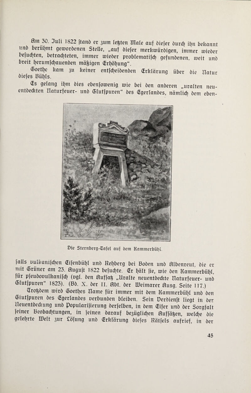 Hm 30. Juli 1822 ftanö er 3Uin lebten Ulale auf öiefer öurcf? ihn bekannt uuö berühmt gerooröenen Stelle, „auf öiefer merkroüröigen, immer mieöer befugten, betrachteten, immer rnieöer problematifch gefunöenen. meit unö breit herumfehauenöen mäßigen drtjöfjung“. (Boettie kam 311 keiner entfdjeiöenöen (Erklärung über öie Hatur öiefes Büfjls. (Es gelang ihm öies ebenfomenig toie bei öen anöeren „uralten neu- entöeckten naturfeuer- unö Glutfpuren“ öes (Egerlanöes, nämlich öem eben- Die Sternberg-dafel auf öem Kammcrbübl. falls uulkanifcben Gifenbüf?! unö Refjberg bei Boöen unö Hlbenreut, öie er mit ®rüner öm 23. Huguft 1822 befudjte. Gr hält fie, mie Öen Kammerbühl, für pfeuöouulkanifcfy (ugl. öen Huffah „Uralte neuentöeckte Haturfeuer- unö Glutfpuren“ 1823). (Bö. X. öer II. Hbt. öer lüeimarer Husg. Seite 117.) Großem mirö Goethes Harne für immer mit öem Kammerbühl unö öen Glutfpuren öes Ggerlanöes oerbunöen bleiben. Sein Deröienft liegt in öer Heuentöeckung unö Popularifierung öerfelben, in öem Gifer unö öer Sorgfalt feiner Beobachtungen, in feinen öarauf be3Üglid?en Huffä^en, melche* öie gelehrte Hielt 3ur Söfung unö Grklärung öiefes Hätfels aufrief, in öer