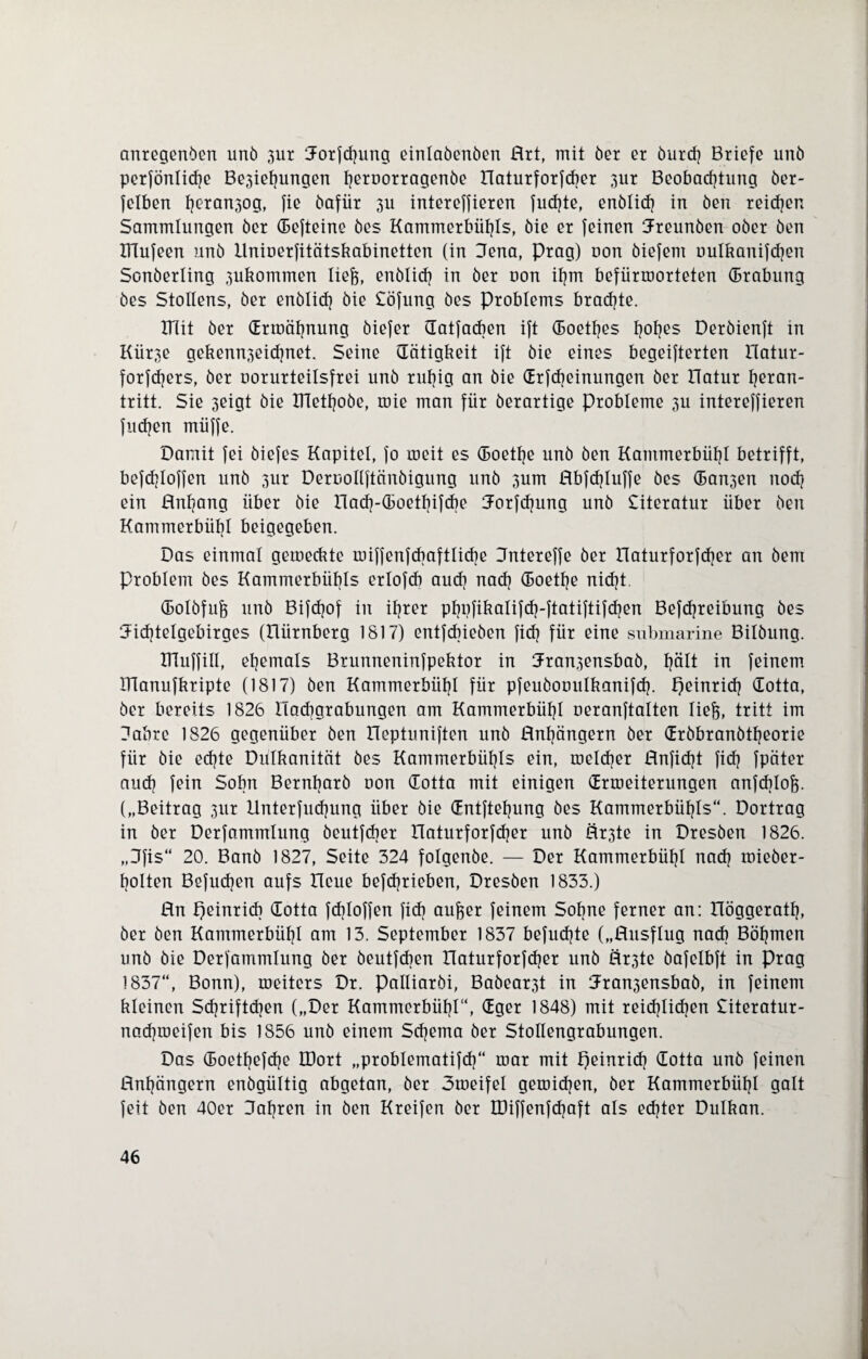 anregenden und 3ur Jorfdjung einladenden Art, mit der er durdj Briefe und perfönlidje Be3iehungen l]ernorragende Aaturforfdjer 3ur Beobachtung der- fclben f]eran3og, fie dafür 3U intereffieren fudjte, endlich in den reichen Sammlungen der (Befteine des Kammerbühls, die er feinen freunden oder den ITTufeen und Unioerfitätskabinetten (in Jena, Prag) oon öiefem oulkanifcfjen Sonderling 3ukommen liefe, endlich in der oon iljm befürmorteten (Brabung des Stollens, der endlich die £öfung des Problems brachte. XTTit der drroäfjnung diefer datfadjen ift (Boetfjes fj°hßS Derdienft in I(ür3e gefeenn3eid]net. Seine (Tätigkeit ift die eines begeifterten Aatur- forfdjers, der oorurteilsfrei und ruhig an die drfdjeinungen der ITatur l^eran- tritt. Sie 3eigt die IHetfjode, toie man für derartige Probleme 3U intereffieren fudjen müffe. Damit fei diefes Kapitel, fo roeit es (Boetlje und den Kammerbüfjl betrifft, befcfjloffen und 3ur Deroollftänöigung und 3um Abfcfjluffe des (Ban3en nodj ein Anfang über die Aadj-(Boetbifdje Jorfdjung und Literatur über den Kammerbüljl beigegeben. Das einmal gemeckte miffenfdjaftlicbe Jntereffe der Aaturforfdjer an dent Problem des Kammerbübls erlofcb audj nach (Boetlje nicht. (Bolöfufe und Bifdjof in ifjrer phnfikalifdj-ftatiftifdjen Befdjreibung des Jidjtelgebirges (Aürnberg 1817) entfdjieden fidj für eine submarine Bildung. IHuffill, ehemals Brunneninfpektor in Jran3ensbaö, hält in feinem IHanufkripte (1817) den Kammerbüfjl für pfeudooulhanifdj. f)einridj dotta, der bereits 1826 Aadjgrabungen am Kammerbüfjl oeranftalten liefe, tritt im Jahre 1826 gegenüber den Aeptuniften und Anhängern der drdbrandtljeorie für die ecfjte Dulkanität des Kammerbübls ein, roeldjer Anfidjt fidj fpäter audj fein Sohn Bernhard oon dotta mit einigen drmeiterungen anfcblof). („Beitrag 3ur Unterfudjung über die dntftefjung des Kammerbübls“. Dortrag in der Derfammlung deutfdjer Aaturforfdjer und Är3te in Dresden 1826. „Jfis“ 20. Band 1827, Seite 324 folgende. — Der Kammerbübl nadj roieder- bolten Befudjen aufs Acue befdjrieben, Dresden 1833.) An peinridj dotta fcbloffen fid) aufeer feinem Sohne ferner an: Aöggeratfj, der den Kammerbübl am 13. September 1837 befudjte („Ansflug nach Böhmen und die Derfammlung der deutfcben Aaturforfdjer und Är3te öafelbft in Prag 1837“, Bonn), roeitcrs Dr. palliardi, Badear3t in Jran3ensbab, in feinem kleinen Sdjriftdjen („Der Kammerbübl“, dger 1848) mit reidjlidjen £iteratur- nadjroeifen bis 1856 und einem Sdjema der Stollengrabungen. Das (Boetbefdje IDort „problematifdj“ roar mit fjeinridj dotta und feinen Anhängern endgültig abgetan, der otoeifel geioidjen, der Kammerbübl galt feit den 40er Jahren in den Kreifen der IDiffenfdjaft als edjter Dulkan.