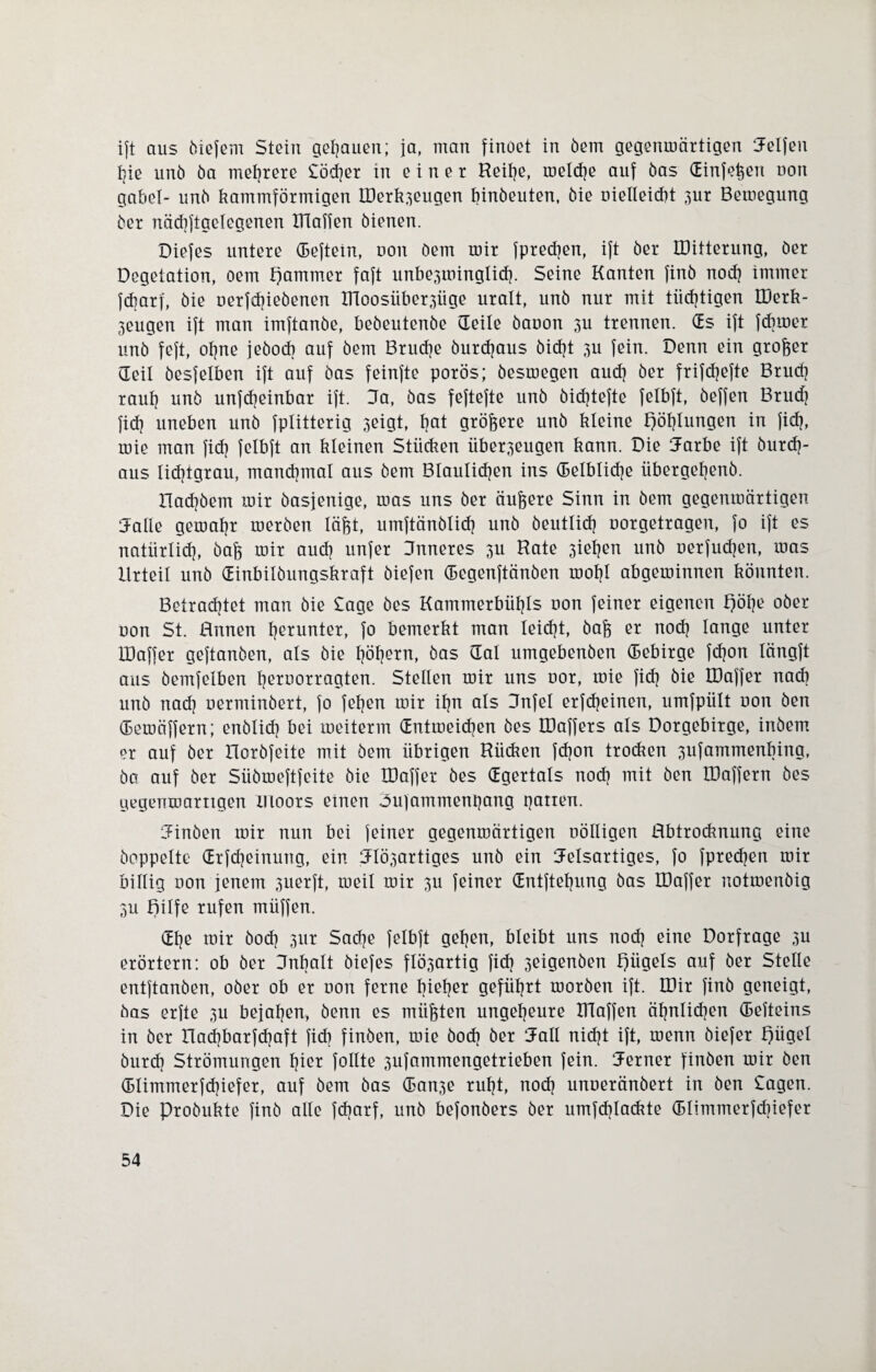 ift aus (liefern Stein genauen; ja, man findet in öem gegenmärtigen helfen hie und ba mehrere £öd}er in einer Reihe, rneldje auf bas (Einf^ert uon gäbe!- unb kammförmigen ITerk.^eugen binöeuten, bie nielleicbt 3ur Bemegung ber näcbftgclegenen DIaffen bienen. Diefes untere (Beftein, uon öem mir fpredjen, ift her IDitterung, der Degetation, oem tfammer faft unbe^minglid). Seine Kanten find nod} immer fcbarf, die nerfdjieöenen ITtoosüber^üge uralt, und nur mit tüchtigen EDerk- 3eugen ift man imftanöe, bedeutende (Teile öauon 3U trennen. (Es ift fduner und feft, ohne jedoch auf öem Bruche öurdjaus dicht 3U fein. Denn ein großer (Teil öesfetben ift auf bas feinfte porös; besmegen aud} der frifcf?efte Bruch raut} und unfdjeinbar ift. 3a, bas feftefte und öicfytefte fetbft, öeffen Brud} fid} uneben und fptitterig 3eigt, bat größere und kleine f)öt}tungen in fid}, mie man fiel} fetbft an kleinen Stücken über3eugen kann. Die 3arbe ift durch¬ aus lidjtgrau, manchmal aus dem Bläulichen ins (Beibliche übergehend. Had}öem mir dasjenige, mas uns ber äußere Sinn in öem gegenmärtigen 3alle gemahr merden läftt, umftänölicf} und deutlich uorgetragen, fo ift es natürlich, öafj mir auch unfer 3nneres 3U Rate 3iehen und nerfudjen, mas Urteil und (Einbitöungskraft öiefen (Begenftänöen moht abgeminnen könnten. Betrachtet man die £age des Kammerbühls non feiner eigenen £)öt}e oder non St. Annen f}ßrunter> 1° bemerkt man leicht, öaft er noch lange unter IDaffer geftanöen, als die höhern, bas Gal umgebenden (Bebirge fdjon tängft aus öemfetben heroonmgten. Stellen mir uns nor, mie fiel} die IDaffer nad} und nad} nerminöert, fo fefjen mir ihn als 3nfel erfcfjeinen, umfpült non Öen (Bemäffern; enölid} bei meiterm (Entmeidjen des IDaffers als Dorgebirge, indem er auf der Iloröfeite mit öem übrigen Rücken fdjon trocken 3ufammenbing, da auf der Süömeftfeite die IDaffer des (Egertals nod} mit den IDaffern des gegenmärtigen Illoors einen «bufammenpang patten. Cfinöen mir nun bei feiner gegenmärtigen uölligen Abtrocknung eine doppelte (Erfcheinung, ein 31Ö3artiges und ein Jelsartiges, fo fpredjen mir billig non jenem 3uerft, meil mir 3U feiner (Entftehung das IDaffer notmenöig 3U Bilfe rufen müffen. «Ehe mir doch 3ur Sache felbft gehen, bleibt uns noch eine Dorfrage 3U erörtern: ob der Dnbalt diefes flÖ3artig fid} 3eigenöen Bügels auf der Stelle entftanöen, oder ob er non ferne bief}er geführt morden ift. IDir find geneigt, das erfte 3U bejahen, denn es müßten ungeheure Blaffen ähnlichen (Befteins in der Rachbarfdjaft fid} finden, mie öod} der 3all nicht ift, menn öiefer Bügel durch Strömungen hier follte 3ufammengetrieben fein, ferner finden mir Öen (Blimmerfdjiefer, auf öem das (Ban3e ruht, nod} unneränöert in den £agen. Die Produkte find alle fdjarf, und befonöers der umfdjlackte (Blimmerfd}iefer