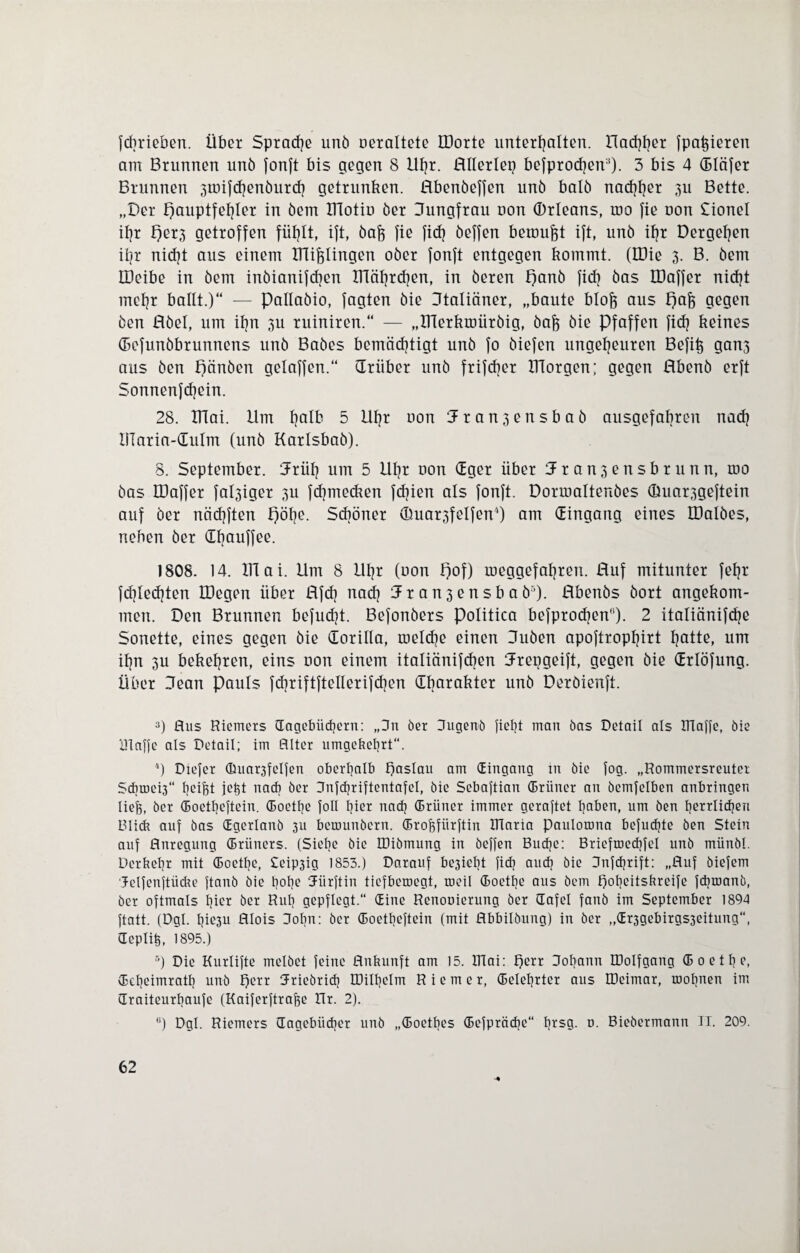 fcbrieben. Über Sprache unö oeraltete IDorte unterhalten, nachher fpafeieten am Brunnen unö fonft bis gegen 8 Uhr. Hllerlep befprochen:i). 3 bis 4 (Bläfer Brunnen 3toifd)enöutch getrunken. Hbenöefjen unö balö nachher 3u Bette. „Der Hauptfehler in öem IHotio öer Uungfrau uon (Drleans, roo fie uon Cionel ihr t)er3 getroffen fühlt, ift, öafe fie fid? öeffen bemüht ift, unö ihr Dergehen ihr nicht aus einem mißlingen oöer fonft entgegen kommt. (tDie 3. B. öem IDeibe in öem inöianifchen ITTährchen, in öeren f)anö fick öas EDaffer nicht mehr ballt.)“ — Pallaöio, fagten öie Utaliäner, „baute blofe aus pafj gegen öen Röel, um ihn 311 ruiniren.“ — „Xnerkmüröig, öafo öie Pfaffen fidj keines (Befunöbrunnens unö Baöes bemächtigt unö fo öiefen ungeheuren Befife gan3 aus öen pänöen gelaffen.“ drüber unö frifcher morgen; gegen Hbenö erft Sonnenfd)ein. 28. XHai. Um hQIb 3 4 5 6 Uljr oon :Jran3ensbaö ausgefahren nach Ularia-dulm (unö Karlsbaö). 8. September. drüh um 5 Uhr uon dger über J r a n 3 e n s b r u n n, mo öas EDaffer fähiger 311 fchmecken febien als fonft. Dormaltenöes (üuar.igeftein auf öer nächften pöhe. Schöner ©uar3felfen4) am (Eingang eines IDalöes, neben öer dfmuffee. 1808. 14. XUai. Um 8 Uhr (oon pof) toeggefahren. Huf mitunter fehr fchledjten IDegen über Rfch nach 1 r a n 3 e n s b a ö5). Hbenös öort angekom¬ men. Den Brunnen befugt. Befonöers Politica befprodjen). 2 italiänifche Sonette, eines gegen öie dorilla, roelche einen Uuöen apoftrophirt hotte, um ihn 3U bekehren, eins oon einem italiänifcben Jrepgeift, gegen öie drlöfung. Über Jean Pauls fchriftftellerifdjen dbarakter unö Deröienft. 3) Bus Riemers (Tagebüchern: „Pn öer Pugemö lieht man öas Detail als Plane, öie Piaffe als Detail; im Alter umgebehrt“. 4) Diefer <ßuar3felfen oberhalb T)aslau am (Eingang in öie fog. „Rommersreuter ScbroeU“ heifet jefet nach öer Pnfchriftentafel, öie Sebaftian (Briiner an öemfelben anbringen liefe, öer (Boetheftein. (Boethe foll hier nach (Brüner immer geraftet haben, um öen herrlichen Blieb auf öas (Egerlanö 3U bemunöern. (Brofefiirftin Plaria paulorona befugte öen Stein auf Anregung (Brüners. (Siehe öie IDiömung in öeffen Buche: Briefroechfel unö münöl. Derbehr mit (Boethe, Seip3ig 1853.) Darauf besieht fich auch öie Pnfcfjrift: „Auf öiefem Jelfenftücbe ftanö öie hohe Jürftin tiefberoegt, meil (Boethe aus öem poheitsbreife fchmanö, öer oftmals hier öer Ruh gepflegt.“ (Eine Renooierung öer (Tafel fanö im September 1894 ftatt. (Dgl. I)ie3u Alois Pobn: öer (Boetheftein (mit Abbildung) in öer ,,(Er3gebirgs3eitung“, (Teplife, 1895.) 5) Die Kurlifte melöet feine Anbunft am 15. Plai: T)err Pohann IPoIfgang (Boethe, (Eeheimraih unö f)err Pricörich P3ill]clm Riemer, (Belehrter aus IDeimar, mohnen im draiteurbaufe (Kaiferftrafee Ilr. 2). 6) Dgl. Riemers (Tagebücher unö „(Boetbes (Befpräche“ l]*sg. n. Bieöermann II. 209.