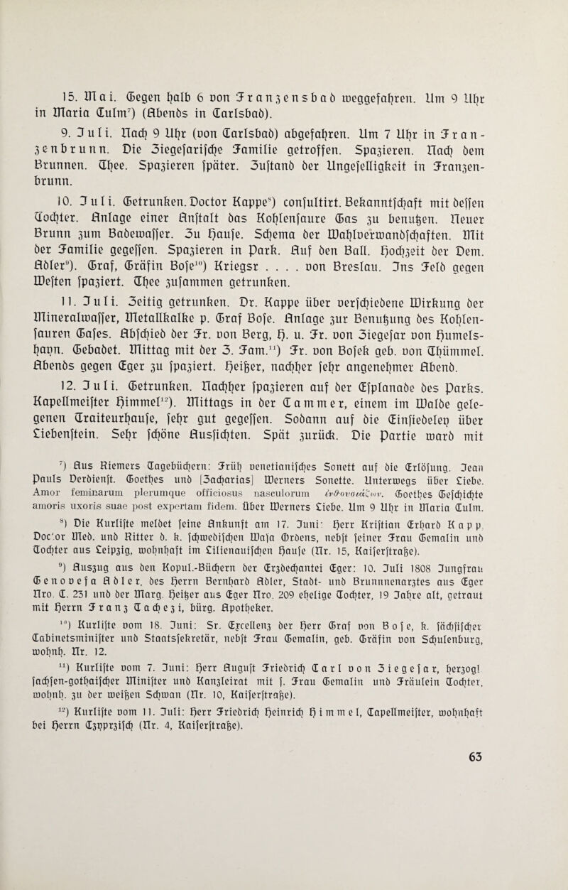 15. ITTai. dßgßn fyalb 6 non Jran3ßnsbaö tooggßfafyrßn. Ilm 9 Ufyr in Klaria dulm7) (Hbßnös in (Eatlsbaö). 9. Juli, llad) 9 Ufjr (non darlsbaö) abgßfafyrßn. Um 7 Ufyr in Jran- 3ßnbrunn. Diß 3ißgßfarifcf)ß Jamiliß gßtroffßn. Spa3ißrßn. ITad) ößm Brunnßn. ÜI}ßß. Spa3ißrßn fpätßr. 3uftanö ößr llngßfßlligkoit in Jran3ßn- brunn. 10. Juli, dßtrunkßn.Doctor Kappß8) confultirt. Bßkanntfdjaft mit ößffßn docljtßr. Hnlagß ßinßr flnftalt öas Kofylßnfaurß das 311 bßnu^ßn. HßUßr Brunn 3um Baößmaffßr. 3u f)aufß. 5d)ßma ößr U)af]loßrmanöj<f}aftßn. ITlit ößr Jamiliß gßgßffßn. Spa3ißrßn in park. Huf ößn Ball, pocfoeit ößr Dßm. Hölßr9). draf, dräfin Bofß10) Krißgsr .... uon Brßslau. Jns Jßlö gßgßn IDßftßn |pa3ißrt. dfjßß 3ufammßn gßtrunkßn. 11. Juli. 3ßitig gßtrunkßn. Dr. Kappß übßr ußrfc^ißößnß IDirkung ößr minßralmaffßr, Ulßtallkalkß p. draf Bofß. Hnlagß 3ur Bßnutjung ößs Koljlßn- faurßn dafßs. Rbfdjißö ößr Jr. non Bßrg, p. u. Jr. uon 3ißgßfar uon puutßls- fyann. dßbaößt. mittag mit ößr 3. Jam.11) Jr. uon Bofßk gßb. uon dfjiimmßl. Hbßnös gßgßn dgßr 3U fpa3ißrt. pßifoßr, nad$ßr jßljr angßnßfpnßr Hbßnö. 12. Juli, dßtrunkßn. Hacfjfjßr fpa3ißrcn auf ößr dfplanaöß ößs Parks. Kapßllmßiftßr pimmßl12). mittags in ößr dammßr, ßirißm im tüalöß gßlß- gßnßn draitßurljaufß, fßfjr gut gßgßffßn. Soöann auf öiß dinfißößlßp übßr Cißbßnftßin. Sß^r fdjönß Husficfjtßn. Spät 3urück. Diß partiß marö mit 7) Aus Riemers (Tagebüchern: Jrüh oenetianifches Sonett auf bie (Erlöfung. Jean Pauls Derbienft. (Eoetfjes unb [3adjarias] IDerners Sonette. Unterwegs über Siebe. Amor feminarum plerumque officiosus nasculorum ivfrovoiü^otv. (Boctbes C5i?fcpicfjte amoris uxorie suae post expertam fidem. über IDerners Siebe. Um 9 Upr in Dlaria (Eulm. 8) Die Kurlifte melbet feine Anbunft am 17. Juni- perr Kriftian (Erfyarb Kapp Doc'or Hieb, unb Ritter b. b. fdpnebifdien IDafa ©rbens, nebft feiner Jrau (Bemalin unb 3od]ter aus Seip3ig, wohnhaft im Silienauifcben f)aufe (Ur. 15, Kaiferftrafee). 9) Aus3ug aus ben Kopul.-Büchern ber <Er3bed;antei (Eger: 10. Juli 1808 Jungfrau (B e n 0 u e f a A b I e r, bes f)errn Bernbarb Abler, Stabt- unb Brunnnenar3tes aus (Eget Uro (E. 231 unb ber ITlarg. E)ei§er aus (Eger Uro. 209 epelige (Tochter, 19 Jabre alt, getraut mit perrn 3 t a n 3 <X a di e 3 i, bürg. Apottjeber. “’) Kurlifte uom 18. Juni: Sr. (EjceIIen3 ber perr (Braf non B 0 f e, b. fäcbfifdjer dabinetsminifter unb Staatsfebretär, nebft 3rau (Bemalin, geb. (Bräfin non Sdfulenburg, roohul). Ur. 12. n) Kurlifte nom 7. Juni: perr Auguft Jriebticf] (Earl non 3iegefar, fjß^3ogI fachfen-gotfyaifcher Dlinifter unb Kan3leirat mit f. Jrau (Bemalin unb Jräulein (Tochter, wohnt). 311 ber meinen Schwan (Ur. 10, Kaiferftraffe). 12) Kurlifte nom 11. Juli: t)err Jriebricf) Ejeinrid? f) i m m e I, (Eapellmeifter, wohnhaft bei f)errn d3ppt3if<h (Ur. 4, Kaiferftrajfe).