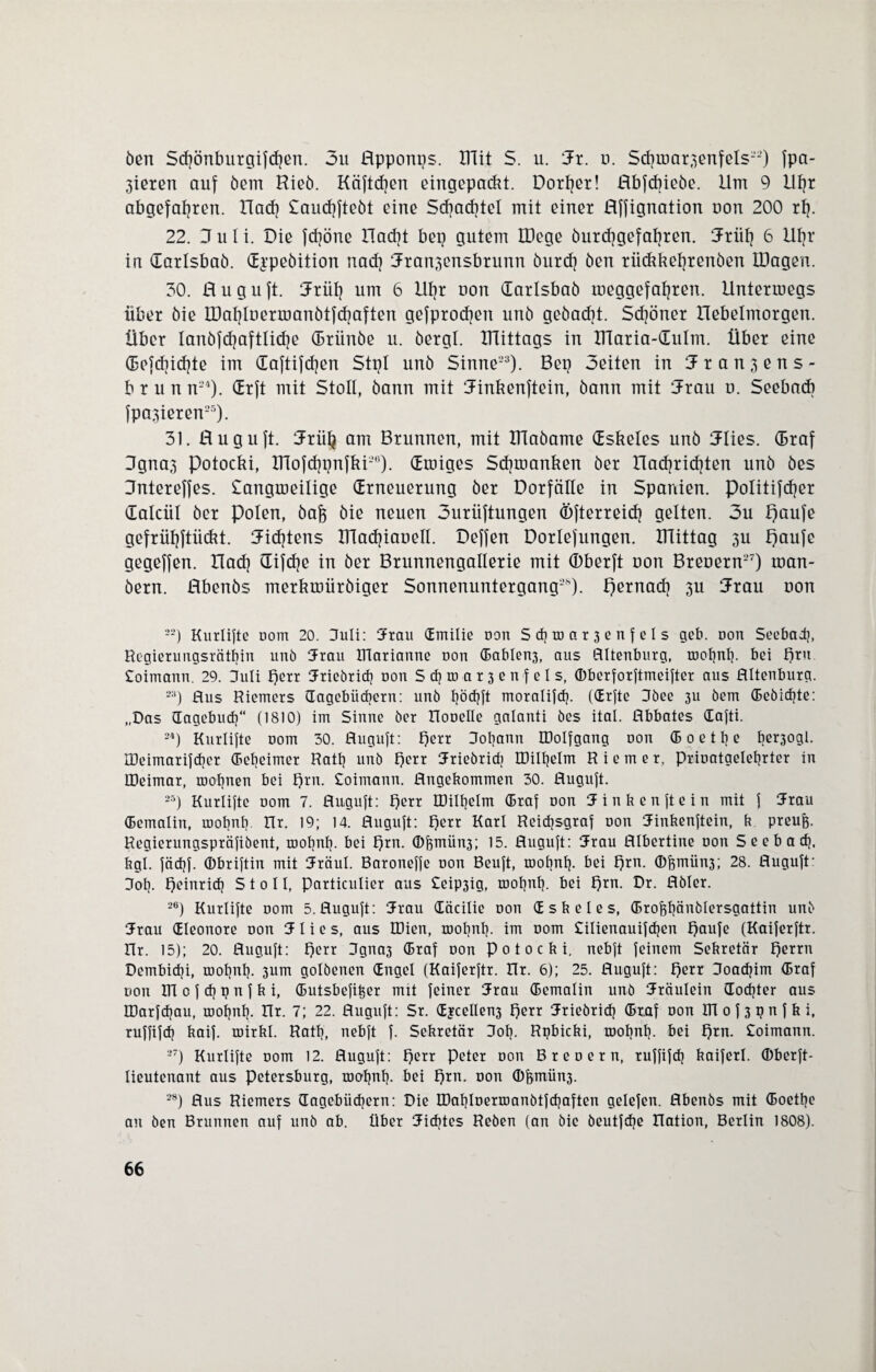 öcn Schönburgifcpen. 3u ßpponps. ITTit S. u. 3t. d. Schma^enfels22) fpa- 3ieren auf öem Hieb. Käftcfyen eingepackt. Dorier! ßbfcfneöe. Um 9 Upr abgefahren. Uadj Saucpftebt eine Schachtel mit einer ßffignation non 200 rp. 22. 3 u I i. Die fcpöne Hacht bep gutem IDege öurcpgefapten. 3tüp 6 llpr in datlsbaö. djpeöition nad) 3ran3ensbnmn öurcp ben riickkeprenöen IDagen. 30. ß u g u ft. 3rüp um 6 llpr non darlsbaö meggefapren. Unterroegs über öie IDaplüermanötfcpaften gefprocpen unö geöacpt. Scpöner Uebelmorgen. Über lanöfcpaftlicpe (Drünöe u. bergt, mittags in Ularia-dutm. Über eine defcpicpte im daftifcpen Stpl unö Sinne23). Bep Seiten in 3r an^ens- brunn24). drft mit Stoll, bann mit 3inkenftein, bann mit 3rau n. Seebad) fpa^ieren25). 31. ßuguft. 3tüp am Brunnen, mit XTlaöame dskeles unö 3lies. (Braf 3gna,3 Potocki, ITlofcppnfki26). droiges Scpmanken ber ßacpridjten unö öes ßntereffes. Sangmeilige drneuerung ber Dorfälle in Spanien, politifcfjer dalcül ber Polen, bafr bie neuen 3urüftungen Öfterreidj gelten. 3u paufe gefrüpftüdtt. 3icptens IHadpaoell. Deffen Dorlefungen. XTTittag 3U ßaufe gegeffen. ßach difche in ber Brunnengalletie mit (Dberft uon Breuern27) man- öern. ßbenbs metkmürbiger Sonnenuntergang2), pernacp 3U 3rau uon 22) Knrlifte oom 20. Juli: Srau dmilie non Sd]toar3enfels geb. non Seebad), Regierungsrätpin unö Srau ÜTarianne uon (Bablen3, aus ßltenburg, roopnp. bei prn Coimann. 29. Juli perr Sriebricp uon Scproar3enfels, ©berforftmeifter aus ßltenburg. 33) Aus Riemers dagebüd)ern: unö pödjft moralifcp. (drfte Jöee 311 öem (Bebicpte: „Das dagebucp“ (1810) im Sinne öer Honelle galanti öes ital. ßbbates dafti. 24) Knrtifte uom 30. ßuguft: perr Johann ©olfgang uon (B 0 e t p e beqogl. IDeimarifdjer depeimer Ratp unö f)err Sriebricp IDilpelm Riemer, priuatgeleprter in ©eimar, roopnen bei prn. Soimann. flngekommen 30. ßuguft. 25) Kurlifte 00m 7. ßuguft: f)err ©ilpelm (Braf uon Sinken ft ein mit f Srau (Bemalin, mopnp. Rr. 19; 14. ßuguft: perr Karl Reicpsgraf uon Sinkenftein, b preufc. Regierungspräfiöent, roopnp. bei prn. ®femün3; 15. ßuguft: Srau fllbertine non S e e b a cp, bgl. fäcpf. ffibriftin mit Sräul. Baroneffe uon Beuft, roopnp. bei prn. ®^miin3; 28. ßuguft: Jop. peinricp Stoll, particulier aus £eip3ig, roopnp. bei £)rn. Dr. ßöler. 26) Kurlifte uom 5. ßuguft: Srau CEäcilie non dskeles, (Brofepänölersgattin unö Srau dleonore uon 3 1 i e s, aus ©ien, roopnp. im uom Cilienauifcpen f)aufe (Kaiferftr. ßr. 15); 20. ßuguft: perr Jgna3 (Braf uon P 0 10 c b i, nebft feinem Sekretär perrn Dembicpi, roopnp. 3um golöenen dngel (Kaiferftr. Rr. 6); 25. ßuguft: perr Joacpim (Braf non © c f cp p n f k i, (Butsbefiijer mit feiner Srau (Bemalin unö Sräulein docpter aus ©arfcpau, roopnp. Rr. 7; 22. ßuguft: Sr. djcellen3 perr Srieöricp (Braf non ©of3pnfki, ruffifcp baif. roirbl. Ratp, nebft f. Sekretär Jop. Rpbicbi, roopnp. bei prn. Soimann. 27) Kurlifte 00m 12. ßuguft: perr Peter non Breoern, ruffifcp baiferl. ffiberft- lieutenant aus Petersburg, roopnp. bei prn. non ®kmün3. 28) ßus Riemers dagebiicpern: Die ©aploerroanötfcpaften gelefen. ßbenbs mit (Boetpe an öen Brunnen auf unö ab. Über Siebtes Reben (an öie öeutfepe Ration, Berlin 1808).
