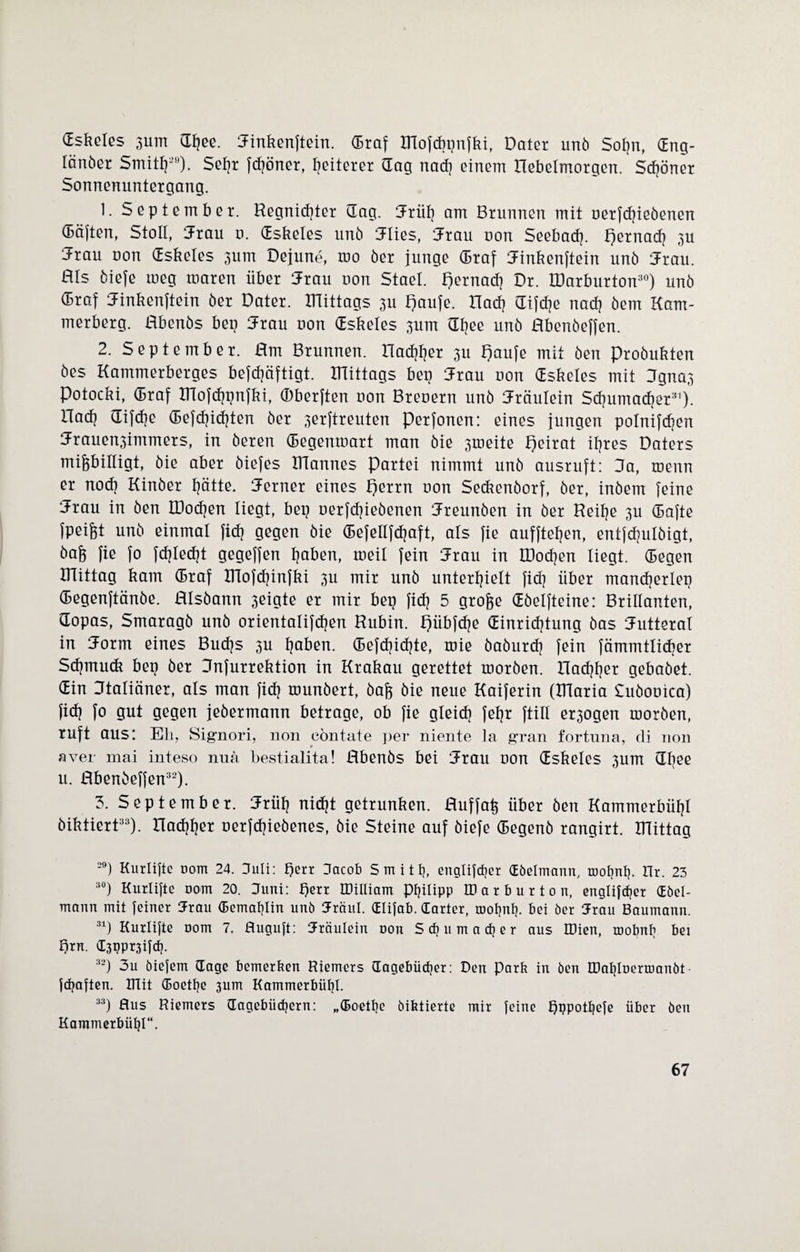 Gskelßs 311m CTfjee. Jinkenftein. (Braf XHofdiprifki, Datei unö Sol?n, dng- lönöer Smith29). Sehr fd?öner, Reiterei dag nach einem Hebelmorgen. Sdjöner Sonnenuntergang. 1. September. Regnicfyter dag. Jrüf? am Brunnen mit uerfdjieöenen däften, Stoll, Jrau u. dskeles unö mies, Jrau uon Seebad?. pernacf? 3U Jrau uon dskeles 3um Dejune, roo öer junge draf Jinkenftein unö Jxau. Bis öiefe meg roaren über Jrau uon Stael. pernacf? Dr. IDarburton30) unö draf fJinkenftein öer Datei, mittags 311 paufe. nach difd?e nad? öem Kam¬ merberg. flbenös bep Jrau uon dskeles 3um df?ee unö Hbenöeffen. 2. September. Rrn Brunnen. nachher 3U paufe mit Öen Proöukten öes Kammerberges befd?äftigt. mittags bep Jxau uon dskeles mit Jgna3 Potocki, draf IRofchpnfki, (Dberften non Breuern unö Fräulein Schumacher31). Had? difd?e dejcfjidjten öer 3erftreuten Perjonen: eines jungen polnifchen 3:rauen3immers, in öeren degenmart man öie 3tneite peirat ihres Daters mißbilligt, öie aber öiefes IRannes Partei nimmt unö ausruft: Da, menn er nod? Kinöer hätte. ferner eines perrn uon Seckenöorf, öer, inöem feine 5rau in öen IDodjen liegt, bep uerfcfjieöenen Rreunöen in öer Reihe 3U dafte fpeißt unö einmal fid? gegen öie defellfdjaft, als fie aufftetjen, entfdjulöigt, baß fie fo fd?Ied?t gegeffen haben, tneil fein 5rau in IDodjen liegt, degen mittag kam draf IHofchinfki 3U mir unö unterhielt fid? über mand?erlep degenftänöe. Hlsöann 3eigte er mir bep fid? 5 große döelfteine: Brillanten, dopas, Smaragö unö orientalifdjen Rubin, pübfdje dinrid?tung öas Futteral in norm eines Bud?s 3U h^üen. defd?id?te, tuie öaöurd? fein fämmtlidjer Sdjmuck bep öer Dnfurrektion in Krakau gerettet moröen. ITad)her gebaöet. din Ktaliäner, als man fid? rounöert, öaß öie neue Kaiferin (iriaria Suöouica) fiel] fo gut gegen jeöermann betrage, ob fie gleidi fehr ftill er3ogen moröen, ruft aus: Eli, Signori, non eöntate per niente la gran fortuna, di non aver mai inteso nua bestialita! Hbenös bei iJrau uon dskeles 3um dljee u. Hbenöeffen32). 3. September. Jrüh nicht getrunken. Huf faß über öen Kammerbühl öiktiert33). nachher uerfdjieöenes, öie Steine auf öiefe degenö rangirt. mittag 29) Kurlifte uom 24. Juli: tjerr (Jacob Smith, engtifcfjer Göelmann, mohnf). Hr. 23 30) Kurlifte nom 20. Juni: perr IDilliam Philipp IDarburton, englifcfjer CEöel- mann mit feiner Jrau Gemahlin unö Jräul. Glifab. (Tarier, mohnf). bei öer ürau Baumann. 31) Kurlifte oom 7. fluguft: Jräulein uon Schumacher aus IDien, mobnh bei Ejrn. C3ppr3ifch. 32) 3u öiefem (Tage bemerken Riemers (Tagebücher: Den Park in öen DJahloermanöt fünften. IHit Goethe 3um Kammerbühl. 33) Aus Riemers (Tagebüchern: „Goethe öiktierte mir feine pppothefe über öen Kammerbühl“.