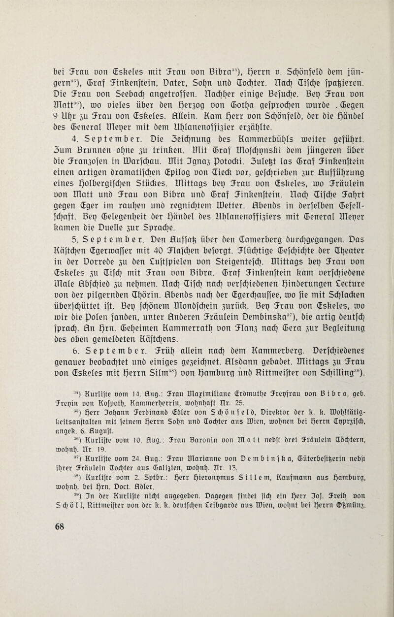 bei Jrau oon dskeles mit Jrau oon Bibra3'), perrn o. Sdjönfelö öem jiin- gern35), (Braf Jinkenftein, Dater, Sohn unö dod]ter. Rad] difdje fpatjieren. Die Jrau oon Seebad] angetroffen. nachher einige Befuche. Bep Rrau non ITlatt3li), mo nieles über öen per,3og oon (Botf]a gefprodjen muröe . (Begen 9 llt]r 3U Jrau oon dskeles. HIlein. Kam perr oon Sd]önfelö, öer öie pänöel öes (Beneral ITleper mit öem Uhlanenoffpier er3äf]Ite. 4. September. Die oeidjnung öes Kammerbüi]Is roeiter geführt. 3um Brunnen ohne 311 trinken. mit (Braf IRofchpnski öem jüngeren über bie Jran3ofcn in UJarfdjau. ITTit 3gna,3 potocki. 3uleht las (Braf Jinkenftein einen artigen öramatifd]en dpilog oon dieck oor, gefd]rieben 300 Hufführung eines polbergifdjen Stückes, mittags bep Uran oon dskeles, mo Rräulein oon matt unö 5Frau oon Bibra unö (Braf iJinkenftein. Ilad] difdje Jafjrt gegen dger im rauhen unö regnicbtem IDetter. Hbenös in öerfelben (Befell- fd)aft. Bep (Belegentjeit öer pänöel öes ilblanenoffpiers mit (Beneral meper kamen öie Duelle 3ur Sprache. 5. September. Den Huffah über öen damerberg öurd]gegangen. Das Käftdjcn dgermaffer mit 40 Jlafdjen beforgt. flüchtige (Befd]id]te öer dfjeater in öer Dorreöe 3U öen Suftfpielen oon Steigentefcb. mittags bep hau oon dskeles 3U difd] mit Jrau oon Bibra. (Braf Uinkenftein kam oerfdjieöene male Hbfchieö 3U nehmen. ITadi difcb nach oerfdjieöenen pinöerungen Secture oon öer pilgernöen dfiörin. Hbenös nad] öer dgerdjauffee, mo fie mit Schlacken überfdjüttet ift. Bep fd]önein IHonöfcbein 3iiriick. Bep Uran oon dskeles, mo mir öie polen fanöen, unter Hnöeren Uräulein Dembinska37), öie artig öeutfd] fprad], Hn prn. (Betjeimen Kammerratb oon 5Ian3 nad] (Bera 3ur Begleitung öes oben gemelöeten Küftd]ens. 6. September. Jrüt] allein nad] öem Kammerberg. Derfdjieöenes genauer beobachtet unö einiges ge3eidmet. HIsöann gebaöet. mittags 3U Jrau oon dskeles mit perrn Silm38) oon pamburg unö Rittmeifter oon Schilling39). :'4) Kurlifte uom 14. flug.: 3Frau Dlajimiliane drömutlje Trepfrau uon Bibra, geb. Jreniu uon Kofpotb, Kammerfyerrin, roobnbaft Kr. 25. 36) Qerr 3ot]ann Jeröinanö CEöler uon S d] ö n f e l ö, Direktor öer k. k. IDohltätig- keitsanftalten mit feinem fjerm Sohn unö (Tochter aus IDien, mofmen bei f)crrn dppr3ifd), angek. 6. fluguft. 36) Kurlifte uom 10. flug.: Jrau Baronin oon ITT a 11 nebft örei Träulcin (Töchtern, roobnb. Hr 19. 37f Kurlifte 00m 24. flug.: Uran ITlarianne uon Dembinfka, (Biiterbefikerin nebfi il]rer Jtäulein (Tochter aus (Ealqien, roofjnl]. ITr 13. 3S) Kurlifte uom 2. Sptbr.: f)crr pieronpmus S i 11 e m, Kaufmann aus Hamburg, rnotjnl}. bei prn. Doct. flbler. 39f 3n öer Kurlifte niept angegeben. Dagegen finket fid] ein perr 3of. Jreib uon 5 ch ö 11, Rittmeifter uon öer k. k. öcutfchen Ceibgaröe aus IDien, roobnt bei perrn ©femiin}.