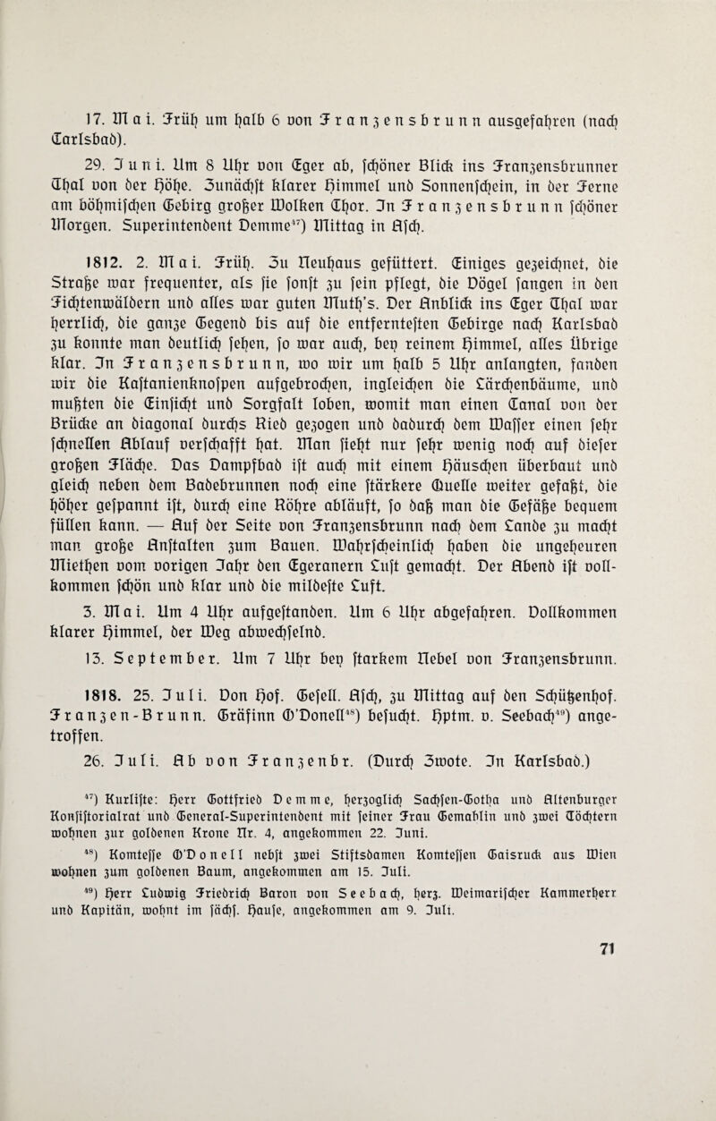 17. ITT a i. Jrüf) um halb 6 oon Jranjensbrunn ausgefahren (nach Carlsbaö). 29. J u n i. Um 8 Uhr oon Cger ab, fdjöner Blick ins Jran3ensbrunner Chal oon öer £)öhe. 3unächft klarer Himmel unö Sonnenfehein, in öer Jerne am böhmifd}en Cebirg großer ÜJolken Chor. Jn 5r anjensbrunn fdiöner IHorgen. Superintenöent Dcmme47) XlTittag in ßfd). 1812. 2. XTI a i. Jrül). 3u neuhaus gefüttert. einiges ge3eid}net, öie Strafe mar frequenter, als fie fonft 3U fein pflegt, öie Dögel fangen in öen Jichtenmälöern unö alles mar guten ITlutfj’s. Der ßnblidt ins Cger üfjal mar herrlich, öie gan3e (Eegenö bis auf öie entfernteften Cebirge nad) Karlsbaö 3U konnte man öeutlidj feljen, fo mar auch, bep reinem l)immel, alles Übrige klar. Jn Jranjensbrunn, mo mir um kalb 5 Uf)r anlangten, fanöen mir öie Kaftanienknofpen aufgebrochen, ingleidjen öie £ärdjenbäume, unö mußten öie Cinfidjt unö Sorgfalt loben, momit man einen Canal oon öer Brücke an öiagonal öurdjs Hieö ge3ogen unö öaöurch öem IDaffer einen fef?r fdjneüen ßblauf oerfdiafft hat. Ulan fielet nur feljr menig nod) auf öiefer großen Jlädje. Das Dampfbaö ift aud) mit einem Räuschen überbaut unö gleich neben öem Baöebrunnen nodi eine ftärkere (Duelle meiter gefaxt, öie höher gefpannt ift, öurd] eine Röfjre abläuft, fo öafc man öie Cefä&e bequem füllen kann. — Huf öer Seite oon Jran3ensbrunn nad) öem £anöe 3U macht man grojge ßnftalten 3um Bauen. XDaljrfdieinlid} haben öie ungeheuren UTietljen oom oorigen Jahr öen Cgeranern £uft gemacht. Der ßbenö ift ooll- kommen fdjön unö klar unö öie milöefte £uft. 3. UTai. Um 4 Uhr aufgeftanöen. Um 6 Uhr abgefahren. Dollkommen klarer Jpimmel, öer IDeg abmedjfelnb. 13. September. Um 7 Uhr bep ftarkem Hebel oon Jran3ensbrunn. 1818. 25. Juli. Don l)of. Cefell. ßfdj, 3U ITTittag auf öen Sdjühenhof. Hran3en-Brunn. Cräfinn (B’Donell48) befudjt. f)ptm. o. Seebad}49) ange¬ troffen. 26. Juli. Hb oon Jran3enbr. (Durd} 3mote. Jn Karlsbaö.) 47) Kurlifte: hext (Bottfrieb Deimc, f)er3°3lich Sadjjen-CBotba unö Altenburger Konfiftorialrat unö (Beneral-Superintenöent mit feiner Jrau (Bemablin unö 3toei Cödpern rDopnen 3ur golöenen Krone Hr, 4, angekommen 22. Juni. 48) Komtelfe ®'DoneII nebft 3roei Stiftsöamen Komteffen (Baisruck aus IDien Böopnen 3um golöenen Baum, angekommen am 15. Juli. 49) Qerr Cuöroig Jriebrid) Baron oon S e e b a cfj, l)ßr3- Oeimarildier Kammert)err unö Kapitän, roobnt im fäcfjf. f)aufe, angekommen am 9. Juli.