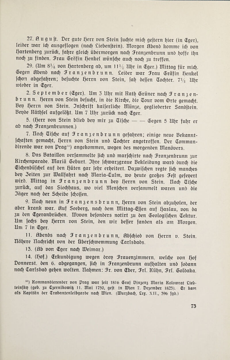 27. a u g u ft. Der gute Herr oon Stein fucfjte mich geftern hier (in dger), leiöer tuar id) ausgeflogen (nad? Siebenftein). morgen Hbenö komme id) oon Hartenberg 3urü<k, fahre gleich übermorgen nad) Jran^enbrunn unö Hoffe ihn noch 3U finöen. Jrau (Bräfin £)enkel roiinfd?e and) nod? 311 treffen. 29. (Um 8i/i uon Hartenberg ab, um 1114 Utjr in dger.) mittag für mid). (begen Hbenö nad? tFransenbrunn. Seiber mar iJrau (Bräfin Benkel fd?on abgefahren; befud?te Herrn oon Stein, fab öeffen dod?ter. 7V4 Uf)r mieöer in dger. 2. S e p t e m b e r (dger). Um 3 Uhr mit Rat!) (Brüner nad) Jranjen- brunn. Herrn oon Stein befud)t, in öie Kirdje, öie dour 00m ©rte gemacht. Bep Herrn oon Stein. Jnfdjrift kaiferlidje mün3e, geglieberter Sanöftein. Bepöe Häthfel aufgelöst. Um 7 Ubr 3urück nad) dger. 5. (Herr oon Stein blieb bep mir 311 difdje-(Begen 5 Uhr fuhr er ab nad) (Jra^enbrunnen.) 7. Uad) difdje auf 1 r a n 3 e n b r u n n gefahren; einige neue Bekannt- fdjaften gemacht, Herrn oon Stein unö dod)ter angetroffen. Der domman- öirenbe mar oon Prag',:i) angekommen, megen öes morgenöen manöoers. 8. Das Bataillon oerfamntelte fid) unö marfd)irte nad) Jran3enbrunn 3ur Kirchenparaöe. mariä (Beburt. Jfjre fd)mar3graue Bekleiöung marö öurd) öie did)enbüfd)el auf öen Hüten gar febr erheitert. Da3mifd)en regte fid) manches bep 3eiten 3ur IDallfahrt nad) maria-dulrn, mo heute großes Jeft gefeuert mirö. mittag in Jranjenbrunn bep Herrn oon Stein. Uad) difdje 3urück, auf öas Sied)baus, mo oiel ITTenfcben oerfammelt maren unö öie Jäger nad) öer Scheibe fd)offen. 9. Uad) neun in Jranjensbrunn, Herrn oon Stein ab3uf)olen, öer aber krank mar. Huf Seeberg, nad) öem ITIittag-dffen auf Hoslau, oon öa 3u öen dgeranbrüd)en. litooon befonöers notirt 3U öen (Beologifdjen dektur. Um fedjs bep Herrn oon Stein, öen mir beffer fanöen als am morgen. Um 7 in dger. 11. Hbenös nad) 5r anjenbrunn, Hbjdjieö oon Herrn 0. Stein. Höhere lladiridit oon öer Überfcbmemmung darlsbaös. 13. (Hb oon dger nad) BJeimar.) 14. (Hof.) drkunöigung megen örep :Jrauen3immern. meld)e oon Hof Donnerst, öen 6. abgegangen, fid? in Jran3enbrunn aufhalten unö foöann nad) darlsbaö gehen molten. nahmen: 5r. oon dber, Jrl. Kühn, 3x1. dolöaka. 53) Kommanbierenöer oon Prag n>ar feit 1816 <Eraf Din3en3 ITlaria Kolororat £ieb- teinlkp (geb. 311 (berniboun^ 11. Ulai 1750, gcft in IDien 7. Pe3ember 1823). (Er bam als Kapitän öer drabantenleibgarbe nad) IDien. (Khi^bad), £ej. XII., 396 fgb.)