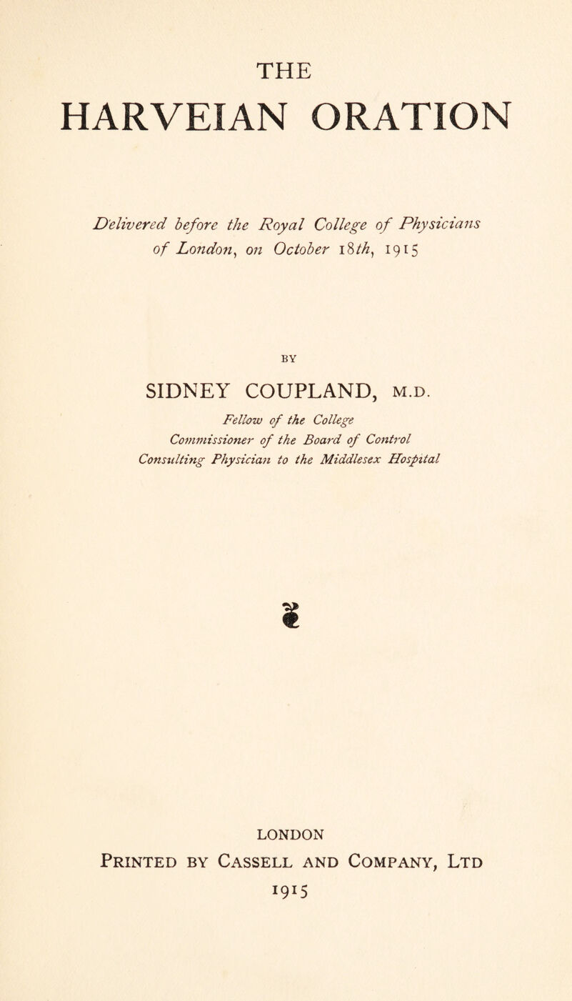THE HARVEIAN ORATION Delivered before the Royal College of Physicians of London, on October 18 th, 1915 BY SIDNEY COUPLAND, m.d. Fellow of the College Commissioner of the Board of Control Consulting Physician to the Middlesex Hospital LONDON Printed by Cassell and Company, Ltd >9*5