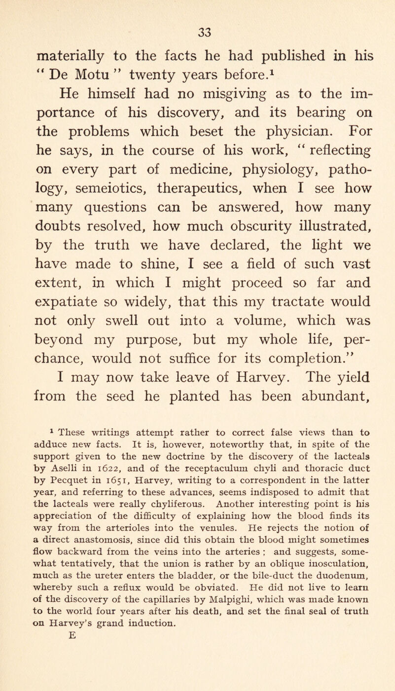 materially to the facts he had published in his “ De Motu ” twenty years before.1 He himself had no misgiving as to the im¬ portance of his discovery, and its bearing on the problems which beset the physician. For he says, in the course of his work, “ reflecting on every part of medicine, physiology, patho¬ logy, semeiotics, therapeutics, when I see how many questions can be answered, how many doubts resolved, how much obscurity illustrated, by the truth we have declared, the light we have made to shine, I see a field of such vast extent, in which I might proceed so far and expatiate so widely, that this my tractate would not only swell out into a volume, which was beyond my purpose, but my whole life, per¬ chance, would not suffice for its completion.’’ I may now take leave of Harvey. The yield from the seed he planted has been abundant. 1 These writings attempt rather to correct false views than to adduce new facts. It is, however, noteworthy that, in spite of the support given to the new doctrine by the discovery of the lacteals by Aselli in 1622, and of the receptaculum chvli and thoracic duct by Pecquet in 1651, Harvey, writing to a correspondent in the latter year, and referring to these advances, seems indisposed to admit that the lacteals were really chyliferous. Another interesting point is his appreciation of the difficulty of explaining how the blood finds its way from the arterioles into the venules. He rejects the notion of a direct anastomosis, since did this obtain the blood might sometimes flow backward from the veins into the arteries ; and suggests, some¬ what tentatively, that the union is rather by an oblique inosculation, much as the ureter enters the bladder, or the bile-duct the duodenum, whereby such a reflux would be obviated. He did not live to learn of the discovery of the capillaries by Malpighi, which was made known to the world four years after his death, and set the final seal of truth on Harvey’s grand induction. E