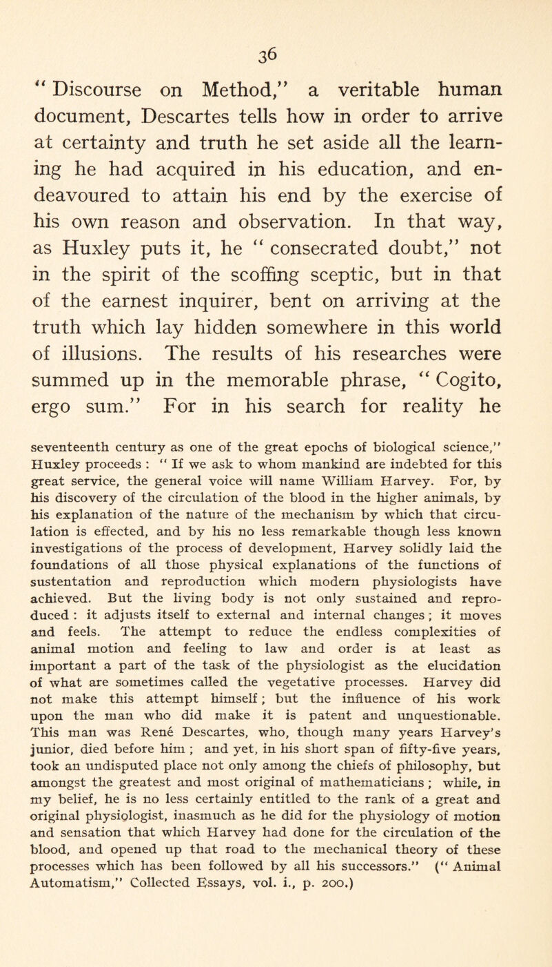 “ Discourse on Method/' a veritable human document, Descartes tells how in order to arrive at certainty and truth he set aside all the learn¬ ing he had acquired in his education, and en¬ deavoured to attain his end by the exercise of his own reason and observation. In that way, as Huxley puts it, he “ consecrated doubt, not in the spirit of the scoffing sceptic, but in that of the earnest inquirer, bent on arriving at the truth which lay hidden somewhere in this world of illusions. The results of his researches were summed up in the memorable phrase, “ Cogito, ergo sum. For in his search for reality he seventeenth century as one of the great epochs of biological science,” Huxley proceeds : “If we ask to whom mankind are indebted for this great service, the general voice will name William Harvey. For, by his discovery of the circulation of the blood in the higher animals, by his explanation of the nature of the mechanism by which that circu¬ lation is effected, and by his no less remarkable though less known investigations of the process of development, Harvey solidly laid the foundations of all those physical explanations of the functions of sustentation and reproduction which modern physiologists have achieved. But the living body is not only sustained and repro¬ duced : it adjusts itself to external and internal changes ; it moves and feels. The attempt to reduce the endless complexities of animal motion and feeling to law and order is at least as important a part of the task of the physiologist as the elucidation of what are sometimes called the vegetative processes. Harvey did not make this attempt himself; but the influence of his work upon the man who did make it is patent and unquestionable. This man was Rene Descartes, who, though many years Harvey’s junior, died before him ; and yet, in his short span of fifty-five years, took an undisputed place not only among the chiefs of philosophy, but amongst the greatest and most original of mathematicians ; while, in my belief, he is no less certainly entitled to the rank of a great and original physiologist, inasmuch as he did for the physiology of motion and sensation that which Harvey had done for the circulation of the blood, and opened up that road to the mechanical theory of these processes which has been followed by all his successors.” (“ Animal Automatism,” Collected Essays, vol. i., p. 200.)